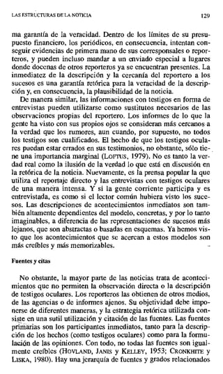 LAS ESTRUCTURAS DE LA NOTICIA 129
ma garantía de la veracidad. Dentro de los límites de su presu-
puesto financiero, los periódicos, en consecuencia, intentan con-
seguir evidencias de primera mano de sus corresponsales o repor-
teros, y pueden incluso mandar a un enviado especial a lugares
donde docenas de otros reporteros ya se encuentran presentes. La
inmediatez de la descripción y la cercanía del reportero a los
sucesos es una garantía retórica para la veracidad de la descrip-
ción y, en consecuencia, la plausibilidad de la noticia.
De manera similar, las informaciones con testigos en forma de
entrevistas pueden utilizarse como sustitutos necesarios de las
observaciones propias del reportero. Los informes de lo que la
gente ha visto con sus propios ojos se consideran más cercanos a
la verdad que los rumores, aun cuando, por supuesto, no todos
los testigos son cualificados. El hecho de que los testigos ocula-
res puedan estar errados en sus testimonios, no obstante, sólo tie-
ne una importancia marginal (Lores, 1979). No es tanto la ver-
dad real como la ilusión de la verdad lo que está en .discusión en
la retórica de la noticia. Nuevamente, es la prensa popular la que
utiliza el reportaje directo y las entrevistas con testigos oculares
de una manera intensa. Y si la gente corriente participa y es
entrevistada, es como si el lector común hubiera visto los suce-
sos. Las descripciones de acontecimientos inmediatos son tam-
bién altamente dependientes del modelo, concretas, y por lo tanto
imaginables, a diferencia de las representaciones de sucesos más
lejanos, que son abstractas o basadas en esquemas. Ya hemos vis-
to que los acontecimientos que se acercan a estos modelos son
más creíbles y más memorizables.
Fuentes y citas
No obstante, la mayor parte de las noticias trata de aconteci-
mientos que no permiten la observación directa o la descripción
de testigos oculares. Los reporteros las obtienen de otros medios,
de las agencias o de informes ajenos. Su objetividad debe impo-
nerse de diferentes maneras, y la estrategia retórica utilizada con-
siste en una sutil utilización y citación de las fuentes. Las fuentes
primarias son los participantes inmediatos, tanto para la descrip-
ción de los hechos (como testigos oculares) como para la formu-
lación de las opiniones. Con todo, no todas las fuentes son igual-
mente creíbles (HOVLAND, JANIS y KELLEY, 1953; CRONMITE y
LISKA, 1980). Hay una jerarquía de fuentes y grados relacionados
 