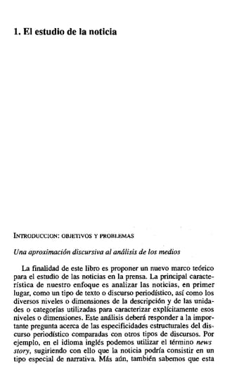 1. El estudio de la noticia
INTRODUCCION: OBJETIVOS Y PROBLEMAS
Una aproximación discursiva al análisis de los medios
La finalidad de este libro es proponer un nuevo marco teórico
para el estudio de las noticias en la prensa. La principal caracte-
rística de nuestro enfoque es analizar las noticias, en primer
lugar, como un tipo de texto o discurso periodístico, así como los
diversos niveles o dimensiones de la descripción y de las unida-
des o categorías utilizadas para caracterizar explícitamente esos
niveles o dimensiones. Este análisis deberá responder a la impor-
tante pregunta acerca de las especificidades estructurales del dis-
curso periodístico comparadas con otros tipos de discursos. Por
ejemplo, en el idioma inglés podemos utilizar el término news
story, sugiriendo con ello que la noticia podría consistir en un
tipo especial de narrativa. Más aún, también sabemos que esta
 