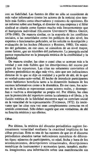 130 LA NOTICIA COMO DISCURSO
con su fiabilidad. Las fuentes de élite no sólo se consideran de
más valor informativo (como los actores de la noticia) sino tam-
bién más fiables como observadores y emisores de opiniones. En
un informe sobre una huelga, el director de una empresa y el líder
sindical se citarán como fuentes mucho más frecuentemente que
el huelguista individual (GLASGOW UNIVERSITY MEDIA GROUP,
1976-1980). De manera similar, en la mayoría de los conflictos
sociales, a las autoridades como los políticos de alto nivel, los
expertos o funcionarios policiales, se les solicita su descripción y
evaluación de los hechos (MADDUX y ROGERS, 1980). Un minis-
tro del gobierno, en ese caso, se considera de un nivel mayor,
como fuente, que un miembro del parlamento. La jerarquía social
parece reproducirse en la jerarquía retórica de la credibilidad y la
fiabilidad.
De manera similar, las citas o cuasi citas se acercan más a la
verdad y son más fiables que las descripciones del suceso por
parte de los reporteros. Las citas no solamente convierten el
informe periodístico en algo más vivo, sitio que son indicaciones
directas de lo que se dijo en realidad y a partir de ahí, de lo que
es verdad-como-acto-verbal. El hecho de introducir participantes
como hablantes beneficia tanto a la dimensión humana de los
sucesos informativos como a la dramática. En ese caso, los acto-
res de la noticia se representan como actores reales, y desempe-
ñan o vuelven a desempeñar su propio rol. Por último, las citas
son la protección del reportero contra la calumnia o el libelo, y la
ilusión retórica de la fidelidad encuentra aquí su correlato social
en la veracidad de la representación (TuCHMAN, 1972). Es irrele-
vante que las citas rara vez sean completamente correctas en el
sentido contextual. Sólo deben sugerir que son verdaderas, de ahí
su función retórica y sus efectos.
Cifras
Por último, la retórica del discurso periodístico sugiere for-
zosamente veracidad mediante la exactitud implícita de las
cifras precisas. Esta es una de las razones de que en el discurso
periodístico abunden tantas indicaciones numéricas de diferen-
tes tipos: números de participantes, su edad, fecha y hora de los
acontecimientos, descripciones situacionales, descripciones
numéricas de instrumentos y accesorios (peso, tamaño), etcéte-
ra. Imaginemos una información sobre una manifestación sin
 
