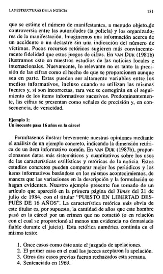 LAS ESTRUCTURAS DE- LA NOTICIA 131
que se estime el número de manifestantes, a menudo objeto.4e
controversia entre las autoridades (la policía) y los organizado_
res de la manifestación. Imaginemos una información acerca de
un accidente o un desastre sin una indicación del número de
víctimas. Pocos recursos retóricos sugieren más convincente-
mente fidelidad que estos juegos de cifras. En VAN D1rx (1981b)
ilustramos esto en nuestros estudios de las noticias locales e
internacionales. Nuevamente, lo relevante no es tanto la preci-
sión de las cifras como el hecho de que se proporcionen aunque
sea en parte. Estas pueden ser altamente variables entre los
medios informativos, incluso cuando se utilizan las mismas
fuentes y, si son incorrectas, rara vez se corregirán en el segui-
miento de los ítems informativos sucesivos. Predominantemen-
te, las cifras se presentan como señales de precisión y, en con-
secuencia, de veracidad.
Ejemplo 1:
Un inocente pasa 16 años en la cárcel
Permítasenos ilustrar brevemente nuestras opiniones mediante
el análisis de un ejemplo concreto, indicando la dimensión retóri-
ca de un ítem informativo común. En van D1K (1987b), propor-
cionamos datos más sistemáticos y cuantitativos sobre los usos
de las características estilísticas y retóricas de la noticia. Estos
estudios concretos pueden comparar mejor los periódicos y los
ítems informativos basándose en los mismos acontecimientos, de
manera que las variaciones en la descripción y la formulación se
hagan evidentes. Nuestro ejemplo presente fue tomado de un
artículo que apareció en la primera página del Times del 21 de
julio de 1984, con el titular "PUESTO EN LIBERTAD DES-
PUÉS DE 16 AÑOS". La característica retórica más obvia de
este titular es, por supuesto, la cantidad de años que este hombre
pasó en la cárcel por un crimen que no cometió (o en relación
con el cual se proporcionó al menos una evidencia no demasiado
fiable durante el juicio). Esta retórica numérica continúa en el
mismo texto:
1. Once casos como éste ante el juzgado de apelaciones.
2. El primer caso en el cual los jueces aceptaron la apelación.
3. Otros dos casos previos fueron rechazados esta semana.
4. Sentenciado en 1969.
 