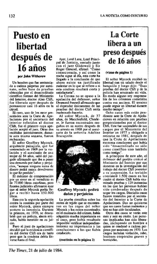 132 LA NOTICIA COMO DISCURSO
Puesto en La Corte
libertad libera a un
preso después
de
después Ayer, Lord bine, Lord Princi-
de 1ó años
pal de Justicia, sentado junto
16 años con el juez Glidewell y Sir
Roger Ormrod, afirmó: "Como
consecuencia, y así como la (viene de página 1)
por John Wilherow noche sigue al día, esta corte ha
llegado a la conclusión de que El señor Mycock recibió su
Un hombre que fue sentencia- ahora existe un justificado libertad con un saludo desde el
do a cadena perpetua por asesi- malestar en lo que se refiere a si banquillo y luego dijo: "Esas
nato, sobre base de pruebas esta condena resultará cierta y pruebas del doctor Clift y de la
obtenidas por el desacreditado satisfactoria", policía han arruinado mi vida.
científico forense del Ministerio La Corona no se opuso a la En modo alguno soy responsa-
del Interior, doctor Alan Clift, apelación del defensor, señor ble de los crímenes cometidos
fue liberado ayer después de Desmond Fenneli afanando que contra esa anciana. El asesino
permanecer casi 16 años en la al depender únicamente de las puede seguir en libertad durante
cárcel, pruebas del doctor Clift sería mucho tiempo".
El caso, uno de los once pre- inadecuado hacerlo. Ocho casos más están peo-
sentados ante la Corte de Ape- Al señor Mycock, de 37 dientes ante la Corte de Apela-
laciones por el secretario del años, de Macclesfield, Cheshi- ciones en relación con pruebas
interior referidos al doctor re, le fueron encontrados ras- proporcionadas por el doctor
Clift, fue el primero cuya ape- guiñes en su rostro después de Clift. Este fue suspendido de sus
lación aceptó el juez. Otras dos su arresto en 1968 por el asesi- cargos por el Ministerio del
recibidas anteriormente, duran- nato de la señorita Adeline Interior en 1977 y obligado a
te esta misma semana, fueron Bracegirdle. retirarse en 1981, después de
rechazadas. que la Corte de Apelaciones
El señor Geoffrey Mycock, escocesa concluyera que había
arquitecto paisajista, que Fue sido "desacreditado no sólo
sentenciado en 1969 por la vio- como científico sino también
loción y el asesinato de una como testigo".
mujer de 84 años, salió del juz- A principios de este año, el
gado afirmando que iba a poner defensor del pueblo criticó al
una demanda por daños y perjui- Ministerio del Interior por sus
cios, "aunque ninguna suma de demoras en la investigación del
dinero podrá nunca devolverme trabajo del doctor Clift posterior
lo que he perdido". a su suspensión. La revisión
El máximo de compensación . consideró 1.500 casos en los
por un error en el veredicto es cuales el doctor Clift había exa-
de 77.000 libras esterlinas1, pero minado pruebas y 129 instancias
fuentes judiciales afirmaron ayer en las que las personas habían
que el señor Mycock podía lle- GeolTrey Mycock: pedirá sido condenadas después de
gar a recibir hasta 150.000 daños y perjuicios negar los cargos. Dieciséis casos
libras, fueron remitidos por el secreta-
Esta era la segunda apelación La prueba científica sobre los rio del Interior a la Corte de
contra la condena por parte del restos de tejido que se encontra- Apelaciones. Dos no quisieron
señor Mycock, quien siempre ron en las ropas del señor que sus casos fueran reabiertos y
sostuvo su inocencia. Durante Mycock y los restos encontrados tres no han sido localizados.
la primera, en 1970, se descu- en el escenario del crimen, había Otros dos casos se verán este
brió que un policía, ahora reti- adquirido mucha importancia en mes y seis en otoño. Las preso-
rudo, había mentido en su jui- el caso, pero había resultado nao implicadas han sido libera-
cio. imposible verificar independien- das, incluyendo un hombre a
Pero el juez de apelaciones temente su importancia y las quien se condenó a cadena per-
decidió que la evidencia científi- conclusiones a las que había petua por asesinato en 1970. Los
ca del doctor Clift era de tanto conducido, cargos incluían violación, robo,
peso que la condena debía Ile- lesiones corporales graves y
varse hasta el final. (continúa en la página 2) homicidio.
The Times, 21 de julio de 1984.
 