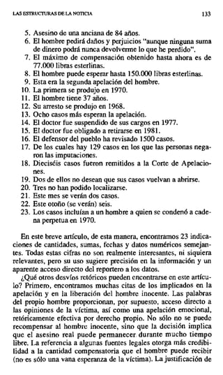 LAS ESTRUCTURAS DE LA NOTICIA 133
5. Asesino de una anciana de 84 años.
6. El hombre pedirá daños y perjuicios "aunque ninguna suma
de dinero podrá nunca devolverme lo que he perdido".
7. El máximo de compensación obtenido hasta ahora es de
77.000 libras esterlinas.
8. El hombre puede esperar hasta 150.000 libras esterlinas.
9. Esta era la segunda apelación del hombre.
10.La primera se produjo en 1970.
11.El hombre tiene 37 años.
12.Su arresto se produjo en 1968.
13.Ocho casos más esperan la apelación.
14.El doctor fue suspendido de sus cargos en 1977.
15.El doctor fue obligado a retirarse en 1981.
16.El defensor del pueblo ha revisado 1500 casos.
17.De los cuales hay 129 casos en los que las personas nega-
ron las imputaciones.
18.Dieciséis casos fueron remitidos a la Corte de Apelacio-
nes.
19.Dos de ellos no desean que sus casos vuelvan a abrirse.
20. Tres no han podido localizarse.
21. Este mes se verán dos casos_
22. Este otoño (se verán) seis.
23. Los casos incluían a un hombre a quien se condenó a cade-
na perpetua en 1970.
En este breve artículo, de esta manera, encontramos 23 indica-
ciones de cantidades, sumas, fechas y datos numéricos semejan-
tes. Todas estas cifras no son realmente interesantes, ni siquiera
relevantes, pero su uso sugiere precisión en la información y un
aparente acceso directo del reportero a los datos.
¿Qué otros desvíos retóricos pueden encontrarse en este artícu-
lo? Primero, encontramos muchas citas de los implicados en la
apelación y en la liberación del hombre inocente. Las palabras
del propio hombre proporcionan, por supuesto, acceso directo a
las opiniones de la víctima, así como una apelación emocional,
retóricamente efectiva por derecho propio. No sólo no se puede
recompensar al hombre inocente, sino que la decisión implica
que el asesino real puede permanecer. durante mucho tiempo
libre. La referencia a algunas fuentes legales otorga más credibi-
lidad a la cantidad compensatoria que el hombre puede recibir
(no- es sólo una vana esperanza de la víctima). La justificación de
 