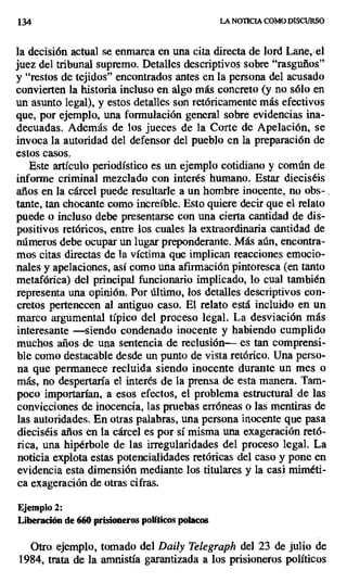 134 LA NOTICIA COMO DISCURSO
la decisión actual se enmarca en una cita directa de lord Lane, ,el
juez del tribunal supremo. Detalles descriptivos sobre "rasguños"
y "restos de tejidos" encontrados antes en la persona del acusado
convierten la historia incluso en algo más concreto (y no sólo en
un asunto legal), y estos detalles son retóricamente más efectivos
que, por ejemplo, una formulación general sobre evidencias ina-
decuadas. Además de los jueces de la Corte de Apelación, se
invoca la autoridad del defensor del pueblo en la preparación de
estos casos.
Este artículo periodístico es un ejemplo cotidiano y común de
informe criminal mezclado con interés humano. Estar dieciséis
años en la cárcel puede resultarle a un hombre inocente, no obs- .
tante, tan chocante como increíble. Esto quiere decir que el relato
puede o incluso debe presentarse con una cierta cantidad de dis-
positivos retóricos, entre los cuales la extraordinaria cantidad de
números debe ocupar un lugar preponderante. Más aún, encontra-
mos citas directas de la víctima que implican reacciones emocio-
nales y apelaciones, así como una afirmación pintoresca (en tanto
metafórica) del principal funcionario implicado, lo cual también
representa una opinión. Por último, los detalles descriptivos con-
cretos pertenecen al antiguo caso. El relato está incluido en un
marco argumental típico del proceso legal. La desviación más
interesante —siendo condenado inocente y habiendo cumplido
muchos años de una sentencia de reclusión— es tan comprensi-
ble como destacable desde un punto de vista retórico. Una perso-
na que permanece recluida siendo inocente durante un mes o
más, no despertaría el interés de la prensa de esta manera. Tam-
poco importarían, a esos efectos, el problema estructural de las
convicciones de inocencia, las pruebas erróneas o las mentiras de
las autoridades. En otras palabras, una persona inocente que pasa
dieciséis años en la cárcel es por sí misma una exageración retó-
rica, una hipérbole de las irregularidades del proceso legal. La
noticia explota estas potencialidades retóricas del caso y pone en
evidencia esta dimensión mediante los titulares y la casi miméti-
ca exageración de otras cifras.
Ejemplo 2:
Liberación de 660 prisioneros políticos polacos
Otro ejemplo, tomado del Daily Telegraph del 23 de julio de
1984, trata de la amnistía garantizada a los prisioneros políticos
 