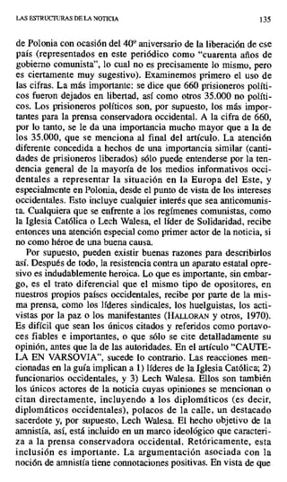 LAS ESTRUCTURAS DE LA NOTICIA 135
de Polonia con ocasión del 400 aniversario de la liberación de ese
país (representados en este periódico como "cuarenta años de
gobierno comunista", lo cual no es precisamente lo mismo, pero
es ciertamente muy sugestivo). Examinemos primero el uso de
las cifras. La más importante: se dice que 660 prisioneros políti-
cos fueron dejados en libertad, así como otros 35.000 no políti-
cos. Los prisioneros políticos son, por supuesto, los más impor-
tantes para la prensa conservadora occidental. A la cifra de 660,
por lo tanto, se le da una importancia mucho mayor que a la de
los 35.000, que se menciona al final del artículo. La atención
diferente concedida a hechos de una importancia similar (canti-
dades de prisioneros liberados) sólo puede entenderse por la ten-
dencia general de la mayoría de los medios informativos occi-
dentales a representar la situación en la Europa del Este, y
especialmente en Polonia, desde el punto de vista de los intereses
occidentales. Esto incluye cualquier interés que sea anticomunis-
ta. Cualquiera que se enfrente a los regímenes comunistas, como
la Iglesia Católica o Lech Walesa, el líder de Solidaridad, recibe
entonces una atención especial como primer actor de la noticia, si
no como héroe de una buena causa.
Por supuesto, pueden existir buenas razones para describirlos
así. Después de todo, la resistencia contra un aparato estatal opre-
sivo es indudablemente heroica. Lo que es importante, sin embar-
go, es el trato diferencial que el mismo tipo de opositores, en
nuestros propios países occidentales, recibe por parte de la mis-
ma prensa, cómo los líderes sindicales, los huelguistas, los acti-
vistas por la paz o los manifestantes (HALLORAN y otros, 1970).
Es difícil que sean los únicos citados y referidos como portavo-
ces fiables e importantes, o que sólo se cite detalladamente su
opinión, antes que la de las autoridades. En el artículo "CAUTE-
LA EN VARSOVIA", sucede lo contrario. Las reacciones men-
cionadas en la guía implican a 1) líderes de la Iglesia Católica; 2)
funcionarios occidentales, y 3) Lech Walesa. Ellos son también
los únicos actores de la noticia cuyas opiniones se mencionan o
citan directamente, incluyendo a los diplomáticos (es decir,
diplomáticos occidentales), polacos de la calle, un destacado
sacerdote y, por supuesto, Lech Walesa. El hecho objetivo de la
amnistía, así, está incluido en un marco ideológico que caracteri-
za a la prensa conservadora occidental. Retóricamente, esta
inclusión es importante. La argumentación asociada con la
noción de amnistía tiene connotaciones positivas. En vista de que
 