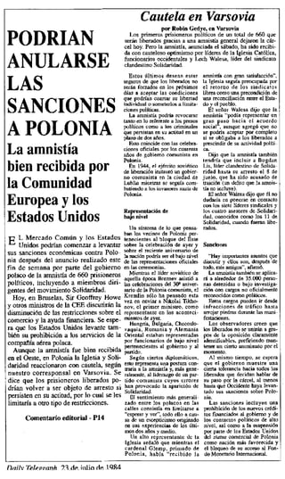 Cautela en Varsovia
POI)RIAN
por Robos Gedye, Varsovia
Ve
o un
total de 660 que
Los primeros prisioneros políticos de un
serán liberados gracias a una amnistía general dejaron la cár-
cel hoy. Pero la amnistía, anunciada el sábado, ha sido recibi-
fu con cauteloso optimismo por líderes la Iglesia Católica,
funcionarios occidentales
y
identales y Lech Walesa, líder del sindicato
a,
ANULARSE clandestino Solidaridad.
Estos últimos desean estar amnistía con gran satisfacción",
seguros de que los liberados no
LAIJ
laI
glesia
la iglesia seguía preocupada por
serán forzados en los próximos el retorno de los sindicatos
días a aceptar las condiciones libres como una precondición de
que podrían coartar su libertad
o una reconciliación entre el Esta-
do y
el
el pueblo.
SANCIONES individual o someterlos alimita-
dones políticas. El señor Walesa dijo que la
La amnistía podría revocarse amnistía "podía representar un
tanto en lo refornloa los presos
políticos como
a
a los criminales
gran paso hacia el acuerdo
social",
social"",, aunque agregó que no
A I(i)I_(I)1'I%. que persistan en su actitud en un se podría aceptar por completo
plazo de dos años, si se obligaba a los liberados a
r i Esto coincide con las celebra- prescindir de su actividad políti-
La amnistía ciones oficiales por los cuarenta ca.
años da gobierno comunista en Dijo que la amnistía también
al
a tendría que incl uir Bogdan
En 1944, el ejército soviético
bien recibida por Lis, líder clandestino de
de Solida-
de liberación instauró un gobier- ridad hasta su arresto el 8 de
no comunista en la ciudad o o, ha nido acusado de
junio, (u
la amnis-
la Comunidad Lublin mientras se seguía coso- traición (un delito quee la
batiendo a los invasores nazis de tía no incluye).
Polonia. en Walesadijo que fi o
dudaría
la
rse en contacto
Europea y los en
aría ponerse
con los siete líderes sindicales y
Representación de los cuatro asesores de Solidan-
Estados Unidos bajo nivel dad, conocidos como los 11 de
Solidaridad, cuando fueran libe-
Un síntoma de lo que pensa- nidos.
lisis
E,^ L Mercado Común los Estados
ten los vecinos o ue del por-
Y [enecientes al bloque del Este
Unidos podrían comenzar a levantar sobre la celebración de ayer y Sanciones
sus sanciones económicas contra Polo- sobre el reciente aniversario de
la nación podría ser el bajo nivel
oía después del anuncio realizado este de las representaciones oficiales
"Hay importantes asuntos que
discutir y ellos son, después de
fin de semana por parte del gobierno en las ceremonias, todo, tris amigos", afnrnó,
polaco de la amnistía de 6ó0 prisioneros
Mientras el líder soviético de La amnistía también se aplica-
aquella época Ereznev asistió a
políticos, incluyendo a miembros diri- las celebraciones del 30 aniver-
rS a alrededor de 35.000 perso-
nas detenidas o bajo investiga-
gentes del movimiento Solidaridad- ratio de la Polonia comunista, el ción con cargos no oficialmente
Hoy, en Bruselas, Sir Greofirey Howe Kremlin sólo ha pensado esta reconocidos como políticos.
vez en enviar a Nikolai Tikho-
y otros ministros de la CEE discutirán la nov, el primer ministro, como
Estos cargos pueden ir desde
infracciones de tráfico hasta
disminución de las restricciones sobre el representante en los aconteci- arrojar piedras durante las mani-
comercio y la ayuda financiera. Se espe- mientas de ayer. festaciones,
Hungría, Bulgaria, Checoslo-
ra que los Estados Unidos levante tate - vaquia, Rumania y Alemania
Los observadores creen que
los liberados no se unirán a gra-
biérl su prohibición a los servicios de la Oriental estaban representadas pos de la oposición claramente
compañía aérea polaca. por funcionarios de bajo nivel identificables, prefiriendo osan-
to
Aunque la amnistía fue bien recibida pertenecientes al gobierno y al
partido.
tener un cierto anonimato por el
momento.
en el Oeste, en Polonia la Iglesia y Soli- Según ciertos diplomáticos, Al mismo tiempo, se espera
daridad reaccionaron con cautela, según esto representa una postura con- que el gobierno muestre una
aria a la amnistía y, más gene-
nuestro corresponsal en Varsovia. Se
P ralmente, al liderazgo de un par-
cierta tolerancia hacia todos los
liberados que decidan hablar de
dice que los prisioneros liberados po- tido comunista cuyos errores su paso por la cárcel, al menos
drían volver a ser objeto de arresto si han provocado la aparición de hasta que Occidente haya levan -
persisten en su actitud, lo cual se les Solidaridad,
P por El sentimiento más generali-
tado sus sanciones sobre Polo-
nia.
limitaría a otro tipo de restricciones. zado entre los polacos en las Las sanciones incluyen una
calles consistía en limitarse e prohibición de los nuevos crédi-
Comentario P14
"esperar y ver", todo ello a casi- tos financiados al gobierno y de
editorial - sa de un escepticismo originado los contactos políticos de alto
en sus experiencias de los últi- nivel, así como a la suspensión
usos dos años y medio, por parte de los Estados Unidos
Un alto representante de la del tratar comercial de Polonia
Iglesia señaló que mientras el como nación más favorecida y
cardenal Glemp, primado de el bloqueo de su acceso al Fon-
Polonia, había "recibido la do Monetario Internacional.
friilv T'gilv_pranit t1F_ ittlin t1P 19$4
 