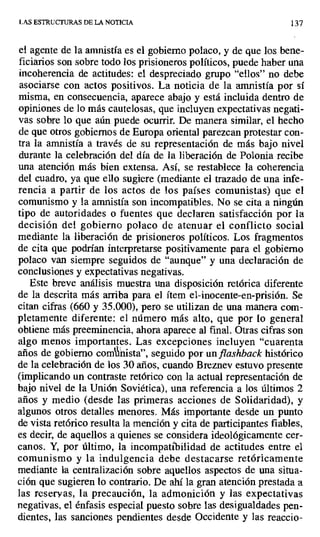 LAS ESTRUCTURAS DE LA NOTICIA 137
el agente de la amnistía es el gobierno polaco, y de que los bene-
ficiarios son sobre todo los prisioneros políticos, puede haber una
incoherencia de actitudes: el despreciado grupo "ellos" no debe
asociarse con actos positivos. La noticia de la amnistía por sí
misma, en consecuencia, aparece abajo y está incluida dentro de
opiniones de lo más cautelosas, que incluyen expectativas negati-
vas sobre lo que aún puede ocurrir. De manera similar, el hecho
de que otros gobiernos de Europa orienta] parezcan protestar con-
tra la amnistía a través de su representación de más bajo nivel
durante la celebración del día de la liberación de Polonia recibe
una atención más bien extensa. Así, se restablece la coherencia
del cuadro, ya que ello sugiere (mediante el trazado de una infe-
rencia a partir de los actos de los países comunistas) que el
comunismo y la amnistía son incompatibles. No se cita a ningún
tipo de autoridades o fuentes que declaren satisfacción por la
decisión del gobierno polaco de atenuar el conflicto social
mediante la liberación de prisioneros políticos. Los fragmentos
de cita que podrían interpretarse positivamente para el gobierno
polaco van siempre seguidos de "aunque" y una declaración de
conclusiones y expectativas negativas.
Este breve análisis muestra una disposición retórica diferente
de la descrita más arriba para el ítem el-inocente-en-prisión. Se
citan cifras (660 y 35.000), pero se utilizan de una manera com-
pletamente diferente: el número más alto, que por lo general
obtiene más preeminencia, ahora aparece al final. Otras cifras son
algo menos importantes. Las excepciones incluyen "cuarenta
años de gobierno comí vista", seguido por un flashback histórico
de la celebración de los 30 años, cuando Breznev estuvo presente
(implicando un contraste retórico con la actual representación de
bajo nivel de la Unión Soviética), una referencia a los últimos 2
años y medio (desde las primeras acciones de Solidaridad), y
algunos otros detalles menores. Más importante desde un punto
de vista retórico resulta la mención y cita de participantes fiables,
es decir, de aquellos a quienes se considera ideológicamente cer-
canos. Y, por último, la incompatibilidad de actitudes entre el
comunismo y la indulgencia debe destacarse retóricamente
mediante la centralización sobre aquellos aspectos de una situa-
ción que sugieren lo contrario. De ahí la gran atención prestada a
las reservas, la precaución, la admonición y las expectativas
negativas, el énfasis especial puesto sobre las desigualdades pen-
dientes, las sanciones pendientes desde Occidente y las reaccio-
 