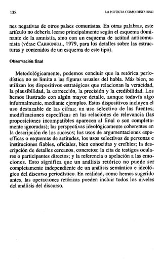 138 LA NOTICIA COMO DISCURSO
nes negativas de otros países comunistas. En otras palabras, este
artículo no debería leerse principalmente según el esquema domi-
nante de la amnistía, sino con un esquema de actitud anticomu-
nista (véase C J i or'.mLL, 1979, para los detalles sobre las estruc-
turas y contenidos de un esquema de este tipo).
Observación final
Metodológicamente, podemos concluir que la retórica perio-
dística no se limita a las figuras usuales del habla. Más bien; se
utilizan los dispositivos estratégicos que relacionan la veracidad,
la plausibilidad, la corrección, la precisión y la credibilidad. Los
hemos ilustrado con algún mayor detalle, aunque todavía algo
informalmente, mediante ejemplos. Estos dispositivos incluyen el
uso destacable de las cifras; un uso selectivo de las fuentes;
modificaciones específicas en las relaciones de relevancia (las
proposiciones incompatibles aparecen al final o son completa-
mente ignoradas); las perspectivas ideológicamente coherentes en
la descripción de los sucesos; los usos de argumentaciones espe-
cíficas o esquemas de actitudes, los usos selectivos de personas e
instituciones fiables, oficiales, bien conocidas y creíbles; la des-
cripción de detalles cercanos, concretos; la cita de testigos ocula-
res o participantes directos; y la referencia o apelación a las emo-
ciones. Esto significa que un análisis retórico no puede ser
completamente independiente de un análisis semántico e ideoló-
gico del discurso periodístico. En realidad, como hemos sugerido
antes, las operaciones retóricas pueden incluir todos los niveles
del análisis del discurso.
 
