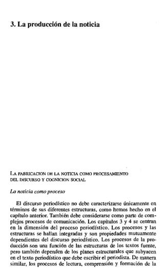 3. La producción de la noticia
LA FABRICACION DE LA NOTICIA COMO PROCESAMIENTO
DEL DISCURSO Y COGNICION SOCIAL
La noticia como proceso
El discurso periodístico no debe caracterizarse únicamente en
términos de sus diferentes estructuras, como hemos hecho en el
capítulo anterior. También debe considerarse como parte de com-
plejos procesos de comunicación. Los capítulos 3 y 4 se centran
en la dimensión del proceso periodístico. Los procesos y las
estructuras se hallan integradas y son propiedades mutuamente
dependientes del discurso periodístico. Los procesos de la pro-
ducción.son una función de las estructuras de los textos fuente,
pero también dependen de los planes estructurales que subyacen
en el texto periodístico que debe escribir el periodista. De manera
similar, los procesos de lectura, comprensión y formación de la
 
