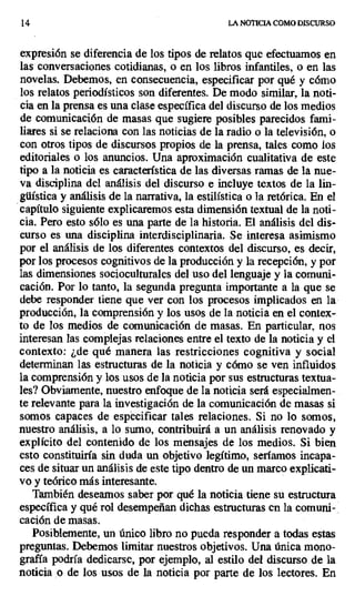 14 LA NOTICIA COMO DISCURSO
expresión se diferencia de los tipos de relatos que efectuamos en
las conversaciones cotidianas, o en los libros infantiles, o en las
novelas. Debemos, en consecuencia, especificar por qué y cómo
los relatos periodísticos son diferentes. De modo similar, la noti-
cia en la prensa es una clase específica del discurso de los medios
de comunicación de masas que sugiere posibles parecidos fami-
liares si se relaciona con las noticias de la radio o la televisión, o
con otros tipos de discursos propios de la prensa, tales como los
editoriales o los anuncios. Una aproximación cualitativa de este
tipo a la noticia es característica de las diversas ramas de la nue-
va disciplina del análisis del discurso e incluye textos de la lin-
güística y análisis de la narrativa, la estilística o la retórica. En el
capítulo siguiente explicaremos esta dimensión textual de la noti-
cia. Pero esto sólo es una parte de la historia. El análisis del dis-
curso es una disciplina interdisciplinaria. Se interesa asimismo
por el análisis de los diferentes contextos del discurso, es decir,
por los procesos cognitivos de la producción y la recepción, y por
las dimensiones socioculturales del uso del lenguaje y la comuni-
cación. Por lo tanto, la segunda pregunta importante a la que se
debe responder tiene que ver con los procesos implicados en la
producción, la comprensión y los usos de la noticia en el contex-
to de los medios de comunicación de masas. En particular, nos
interesan las complejas relaciones entre el texto de la noticia y el
contexto: ¿de qué manera las restricciones cognitiva y social
determinan las estructuras de la noticia y cómo se ven influidos
la comprensión y los usos de la noticia por sus estructuras textua-
les? Obviamente, nuestro enfoque de la noticia será especialmen-
te relevante para la investigación de la comunicación de masas si
somos capaces de especificar tales relaciones. Si no lo somos,
nuestro análisis, a lo sumo, contribuirá a un análisis renovado y
explícito del contenido de los mensajes de los medios. Si bien
esto constituiría sin duda un objetivo legítimo, seríamos incapa-
ces de situar un análisis de este tipo dentro de un marco explicati-
vo y teórico más interesante.
También deseamos saber por qué la noticia tiene su estructura
específica y qué rol desempeñan dichas estructuras en la comuni-,
cación de masas.
Posiblemente, un único libro no pueda responder a todas estas
preguntas. Debemos limitar nuestros objetivos. Una única mono-
grafía podría dedicarse, por ejemplo, al estilo del discurso de la
noticia .o de los usos de la noticia por parte de los lectores. En
 