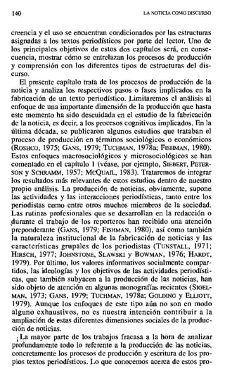 140 LA NOTICIA COMO DISCURSO
creencia y el uso se encuentran condicionados por las estructuras
asignadas a los textos periodísticos por parte del lector. Uno de
los principales objetivos de estos dos capítulos será, en conse-
cuencia, mostrar cómo se entrelazan los procesos de producción
y comprensión con los diferentes tipos de estructuras del dis-
curso.
El presente capítulo trata de los procesos de producción de la
noticia y analiza los respectivos pasos o fases implicados en la
fabricación de un texto periodístico. .imitaremos el análisis al
enfoque de una importante dimensión de la producción que hasta
este momento ha sido descuidada en el estudio de la fabricación
de la noticia, es decir, a los procesos cognitivos implicados. En la
última década, se publicaron algunos estudios que trataban el
proceso de producción en términos sociológicos o económicos
(RosHCO, 1975; GANS, 1979; TUCHM[AN, 1978a; FIsiniAty, 1980).
Estos enfoques macrosociológicos y microsociológicos se han
comentado en el capítulo 1 (véase, por ejemplo, SIEBERT, PETER-
SON y SCBRAMM, 1957; MCQUAIL, 1983). Trataremos de integrar
los resultados más relevantes de estos estudios dentro de nuestro
propio análisis. La producción de noticias, obviamente, supone
las actividades y las interacciones periodísticas, tanto entre los
periodistas como entre otros muchos miembros de la sociedad.
Las rutinas profesionales que se desarrollan en la redacción o
durante el trabajo de los reporteros han recibido una atención
preponderante (GANs, 1979; FISHMAN, 1980), así como también
la naturaleza institucional de la fabricación de noticias y las
características grupales de los periodistas (TUNSTALL, 1971;
HIRSCH, 1977; JOHNSTONE, SLAWSKI y IOWMAN, 1976; HARDT,
1979). Por último, los valores informativos socialmente compar-
tidos, las ideologías y los objetivos de las actividades periodísti-
cas, que también subyacen a la producción de las noticias, han
sido objeto de atención en algunas monografías recientes (SIOEL-
MAN, 1973; GANS, 1979; TucHmAN, 1978a; GOLDENO y ELLtoTT,
1979). Aunque los enfoques de este tipo aún no son en modo
alguno exhaustivos, no es nuestra intención contribuir a la
ampliación de estas diferentes dimensiones sociales de la produc-
ción de noticias.
La mayor parte de los trabajos fracasa a la hora de analizar
profundamente todo lo referente a la producción de las noticias,
concretamente los procesos de producción y escritura de los pro-
pios textos periodísticos. Lo que conocemos acerca de estos pro-
 
