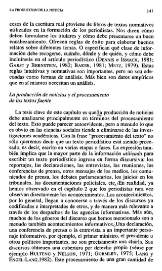 LA PRODUCCION DE LA NOTICIA 141
cesos de la escritura real proviene de libros de textos normativos
utilizados en la formación de los periodistas. Nos dicen cómo
deben formularse los titulares y cómo debe presentarse un buen
encabezamiento. Ofrecen reglas de éxito para elaborar buenos
relatos sobre diferentes temas. O especifican qué clase de infor-
mación debe recogerse, cuándo, dónde y de quién, y cómo debe
incluírsela en el artículo periodístico (DENNLS e ISMACH, 1981;
GARST y BERNSTEIN, 1982; BAKER, 1981; METZ, 1979). Estas
reglas intuitivas y normativas son importantes, pero no son .ade-
cuadas como formas de análisis. Más bien son datos empíricos
que en sí mismos necesitan un análisis.
La producción de noticias y el procesamiento
de los textos fuente
La tesis clave de este capítulo es que ^lá producción de noticias
debe analizarse principalmente en términos del procesamiento
del texto. Esto puede parecer autoevidente, pero a menudo lo que
es obvio en las ciencias sociales tiende a eliminarse de las inves-
tigaciones académicas. Con la frase "procesamiento del texto" no
sólo queremos decir que un texto periodístico está siendo proce-
sado, es decir, escrito en varias etapas o fases. La expresión tam-
bién implica que la mayor parte de la información utilizada para
escribir un texto periodístico ingresa en forma discursiva: los
reportajes, las declaraciones, las entrevistas, las reuniones, las
conferencias de prensa, otros mensajes de los medios, los comu-
nicados de prensa, los debates parlamentarios, los juicios en los
tribunales, las documentaciones policiales, etc.3'En realidad, ya
hemos observado en el capítulo 2 que los periodistas rara vez
observan directamente los acontecimientos. Los acontecimientos,
por lo general, llegan a conocerse a través de los discursos ya
codificados e interpretados de otros, y de manera más relevante a
través de los despachos de las agencias informativas. Más aún,
muchos de los géneros del discurso que hemos mencionado son a
menudo también acontecimientos informativos..Una declaración,
una conferencia de prensa o la entrevista a un importante perso-
naje informativo, por ejemplo, el primer ministro, el presidente u
otros políticos importantes, no son precisamente una charla. Sus
discursos obtienen una cobertura por derecho propio (véase por
ejemplo HULTENG y NELSON, 1971; GORMLEY, 1975; LANG y
ENGEL-LANG,1982). Este procesamiento de una gran cantidad de
 