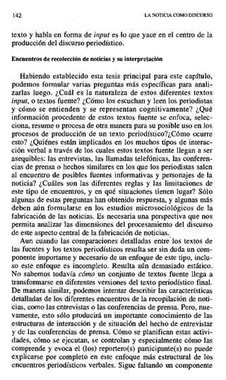 142 LA NOTICIA COMO DISCURSO
texto y habla en forma de input es lo que yace en el centro de la
producción del discurso periodístico.
Encuentros de recolección de noticias y su interpretación
Habiendo establecido esta tesis principal para este capítulo,
podemos formular varias preguntas más específicas para anali-
zarlas luego. ¿Cuál es la naturaleza de estos diferentes textos
input, o textos fuente? ¿Cómo los escuchan y leen los periodistas
y cómo se entienden y se representan cognitivamente? ¿Qué
información procedente de estos textos fuente se enfoca, selec-
ciona, resume o procesa de otra manera para su posible uso en los
procesos de producción de un texto periodístico?¿Cómo ocurre
esto? ¿Quiénes están implicados en los muchos tipos de interac-
ción verbal a través de los cuales estos textos fuente llegan a ser
asequibles: las entrevistas, las llamadas telefónicas, las conferen-
cias de prensa o hechos similares en los que los periodistas salen
al encuentro de posibles fuentes informativas y personajes de la
noticia? ¿Cuáles son las diferentes reglas y las limitaciones de
este tipo de encuentros, y en qué situaciones tienen lugar? Sólo
algunas de estas preguntas han obtenido respuesta, y algunas más
deben aún formularse en los estudios microsociológicos de la
fabricación de las noticias. Es necesaria una perspectiva que nos
permita analizar las dimensiones del procesamiento del discurso
de este aspecto central de la fabricación de noticias..
Aun cuando las comparaciones detalladas entre' los textos de
las fuentes y los textos periodísticos resulta ser sin duda un cóm-
ponente importante y necesario de un enfoque de este tipo, inclu-
so este enfoque es incompleto. Resulta aún demasiado estático.
No sabemos todavía cómo un conjunto de textos fuente llega a
transformarse en diferentes versiones del texto periodístico final.
De manera similar, podemos intentar describir las características
detalladas de los diferentes encuentros de la recopilación de noti-
cias, como las entrevistas o las conferencias de prensa. Pero, nue-
vamente, esto sólo producirá un importante conocimiento de las
estructuras de interacción y de situación del hecho de entrevistar
y de las conferencias de prensa. Cómo se planifican estas activi-
dades, cómo se ejecutan, se controlan y especialmente cómo las
comprende y evoca el (los) reportero(s) participante(s) no puede
explicarse por completo en este enfoque más estructural de los
encuentros periodísticos verbales. Sigue faltando un componente
 