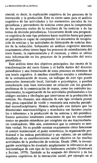 LA PRODUCCION DE LA NOTICIA 143
crucial, es decir, la explicación cognitiva de los procesos de la
interacción y la producción. Esto es cierto tanto para el análisis
cognitivo de las actividades y los encuentros sociales de los
periodistas y proveedores de noticias como para la comprensión
de los procesos reales de la escritura de las noticias y de las
tomas de decisión periodísticas. Unicamente desde una perspecti-
va cognitiva de este tipo podemos hacer explícito hasta qué punto
un periodista es capaz de comprender los encuentros de recopila-
ción de noticias y las actividades de fabricación de noticias den-
tro de la redacción. Solamente un análisis cognitivo muestra
exactamente cómo tienen lugar los procesos de entendimiento del
texto fuente, la representación y el resumen, y cómo se utiliza
esta información en los procesos de la producción del texto
periodístico.
Este análisis tiene dos objetivos principales: dar cuenta de la
transformación del texto fuente y el habla dentro del discurso
periodístico y una formulación de estos procesos en términos de
una teoría cognitiva. A muchos científicos sociales y estudiosos
de la comunicación de masas, un enfoque de este tipo puede
parecerles demasiado local, limitado o psicológico, y pueden
considerarlo más bien irrelevante en relación con los grandes
problemas de la comunicación de masas, como los controles ins-
titucionales, la organización de las actividades profesionales o los
códigos sociales e ideologías que intervienen en la producción de
noticias. No obstante, una objeción de este tipo revelaría poseer
muy poca capacidad de visión y mostraría una estrecha parciali-
dad monodisciplinaria. Hemos subrayado con énfasis que las
dimensiones macrosociológica y económica son factores crucia-
les e inherentes a la producción de las noticias y del periódico.
Somos asimismo totalmente conscientes de que los microfenó-
menos no pueden entenderse por completo sin sus macrocobertu-
ras totalizadoras. Más aún, sostenemos que lo contrario es tam-
bién verdad. No es posible mostrar exactamente cómo funcionan
el control institucional, el poder económico, la organización pro-
fesional o las rutinas periodísticas' y sus valores, sin un análisis
detallado de su establecimiento social efectivo en las muchas
actividades de la producción de noticias. Desde 1960, la investi-
gación sociológica ha mostrado ampliamente la relevancia de un
microenfoque de este tipo de los fenómenos sociales (SCHWARTz
y JACOBS, 1979). También se ha ocupado del discurso y de los
aspectos cognitivos de la interacción social, por ejemplo en el
 