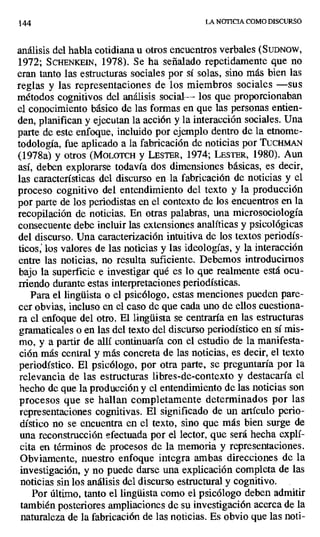 14.4 LA NOTICIA COMO DISCURSO
análisis del habla cotidiana u otros encuentros verbales (SuDNow,
1972; SCHENKEIN, 1978). Se ha señalado repetidamente que no
eran tanto las estructuras sociales por sí solas, sino más bien las
reglas y las representaciones de los miembros sociales —sus
métodos cognitivos del análisis social----- los que proporcionaban
el conocimiento básico de las formas en que las personas entien-
den, planifican y ejecutan la acción y la interacción sociales. Una
parte de este enfoque, incluido por ejemplo dentro de la etnome-
todología, fue aplicado a la fabricación de noticias por ucWtAN
(1978a) y otros (MOLOTCH y LEsTER, 1974; LESTER, 1980). Aun
así, deben explorarse todavía dos dimensiones básicas, es decir,
las características del discurso en la fabricación de noticias y el
proceso cognitivo del entendimiento del texto y la producción
por parte de los periodistas en el contexto de los encuentros en la
recopilación de noticias. En otras palabras, una mierosociología
consecuente debe incluir las extensiones analíticas y psicológicas
del discurso. Una caracterización intuitiva de los textos periodís-
ticos, los valores de las noticias y las ideologías, y la interacción
entre las noticias, no resulta suficiente. Debemos introducirnos
bajo la superficie e investigar qué es lo que realmente está ocu-
rriendo durante estas interpretaciones periodísticas.
Para el lingüista o el psicólogo, estas menciones pueden pare-
cer obvias, incluso en el caso de que cada uno de ellos cuestiona-
ra el enfoque del otro. El lingüista se centraría en las estructuras
gramaticales o en las del texto del discurso periodístico en sí mis-
mo, y a partir de allí continuaría con el estudio de la manifesta-
ción más central y más concreta de las noticias, es decir, el texto
periodístico. El psicólogo, por otra parte, se preguntaría por la
relevancia de las estructuras libres-de-contexto y destacaría el
hecho de que la producción y el entendimiento de las noticias son
procesos que se hallan completamente determinados por las
representaciones cognitivas. El significado de un artículo perio-
dístico no se encuentra en el texto, sino que más bien surge de
una reconstrucción efectuada por el lector, que será hecha explí-
cita en términos de procesos de la memoria y representaciones.
Obviamente, nuestro enfoque integra ambas direcciones de la
investigación, y no puede darse una explicación completa de las
noticias sin los análisis del discurso estructural y cognitivo. .
Por último, tanto el lingüista como el psicólogo deben admitir
también posteriores ampliaciones de su investigación acerca de la
naturaleza de la fabricación de las noticias. Es obvio que las noti-
 