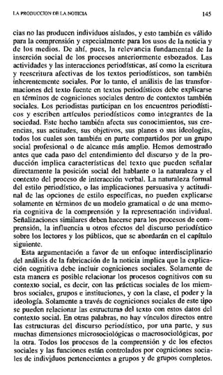 LA PIt0DUCCION DE LA NOTICIA 145
cias no las producen individuos aislados, y esto también es válido
para la comprensión y especialmente para los usos de la noticia y
de los medios. De ahí, pues, la relevancia fundamental de la
inserción social de los procesos anteriormente esbozados. Las
actividades y las interacciones periodísticas, así como la escritura
y reescritura afectivas de los textos periodísticos, son también
inherentemente sociales. Por lo tanto, el análisis de las transfor-
maciones del texto fuente en textos periodísticos debe explicarse
en términos de cogniciones sociales dentro de contextos también
sociales. Los periodistas participan en los encuentros periodísti-
cos y escriben artículos periodísticos como integrantes de la
sociedad. Este hecho también afecta sus conocimientos, sus cre-
encias, sus actitudes, sus objetivos, sus planes o sus ideologías,
todos los cuales son también en parte compartidos por un grupo
social profesional o de alcance más amplio. Hemos demostrado
antes que cada paso del entendimiento del discurso y de la pro-
ducción implica características del texto que pueden señalar
directamente la posición social del hablante o la naturaleza y el
contexto del proceso de interacción verbal. La naturaleza formal
del estilo periodístico, o las implicaciones persuasiva y actitudi-
nal de las opciones de estilo específicas, no pueden explicarse
solamente en términos de un modelo gramatical o de una memo-
ria cognitiva de la comprensión y la representación individual.
Señalizaciones similares deben hacerse para los procesos de com-
prensión, la influencia u otros efectos del discurso periodístico
sobre los lectores y los públicos, que se abordarán en el capítulo
siguiente.
Esta argumentación a favor de un enfoque interdisciplinario
del análisis de la fabricación de la noticia implica que la explica-
ción cognitiva debe incluir cogniciones sociales. Solamente de
esta manera es posible relacionar los procesos cognitivos con su
contexto social, es decir, con las prácticas sociales de los miem-
bros sociales, grupos e instituciones, y con la clase, el poder y la
ideología. Solamente a través de cogniciones sociales de este tipo
se pueden relacionar las estructuras del texto con estos datos del
contexto social. En otras palabras, no hay vínculos directos entre
las estructuras del discurso periodístico, por una parte, y sus
muchas dimensiones microsociológicas o macrosociológicas, por
la otra. Todos los procesos de la comprensión y de los efectos
sociales y las funciones están controlados por cogniciones socia-
les de individuos pertenecientes a grupos y de grupos completos.
 