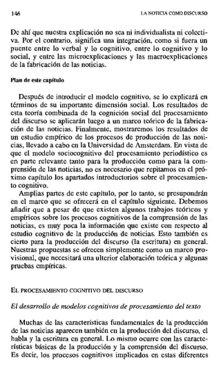 146 LA NOTICIA COMO DISCURSO
De ahí que nuestra explicación no sea ni individualista ni colecti-
va. Por el contrario, significa una integración, como si fuera un
puente entre lo verbal y lo cognitivo, entre lo cognitivo y lo
social, y entre las microexplicaciones y las macroexplicaciones
de la fabricación de las noticias.
Plan de este capítulo
Después de introducir el modelo cognitivo, se lo explicará en
términos de su importante dimensión social. Los resultados de
esta teoría combinada de la cognición social del procesamiento
del discurso se aplicarán luego a un marco teórico de la fabrica-
ción de las noticias. Finalmente, mostraremos los resultados de
un estudio empírico de los procesos de producción de las noti-
cias, llevado a cabo en la Universidad de Amsterdam_ En vista de
que el modelo sociocognitivo del procesamiento periodístico es
en parte relevante tanto para la producción como para la com-
prensión de las noticias, no es necesario que repitamos en el pró-
ximo capítulo los apartados introductorios sobre el procesamien-
to cognitivo.
Amplias partes de este capítulo, por lo tanto, se presupondrán
en el marco que se ofrecerá en el capítulo siguiente. Debemos
añadir que a pesar de que existen algunos trabajos teóricos y
empíricos sobre los procesos cognitivos de la comprensión de las
noticias, es muy poca la información que existe con respecto al
estudio cognitivo de la producción de noticias. Esto también es
cierto para la producción del discurso (la escritura) en general.
Nuestras propuestas se ofrecen simplemente como un marco pro-
visional, que necesitará una ulterior elaboración teórica y algunas
pruebas empíricas.
EL PROCESAMIENTO COGNFPIVO DEL DISCURSO
El desarrollo de modelos cognitivos de procesamiento del texto
Muchas de las características fundamentales de la: producción
de las noticias aparecen también en la producción del discurso, el
habla y la escritura en general. Lo mismo ocurre con las caracte-
rísticas básicas de la producción y la comprensión del discurso.
Es decir, los procesos cognitivos implicados en estas diferentes
 