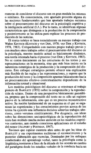 LA PRODUCCION DE LA NOTICIA 147
maneras de considerar el discurso son en gran medida los mismos
o similares. En consecuencia, este apartado presenta alguna de
las nociones fundamentales que han aportado trabajos recientes
sobre el procesamiento del discurso en la psicología cognitiva y
la inteligencia artificial (I.A.). Por lo tanto, se identifican algunas
características que distinguen a la producción de la comprensión
y posteriormente se las utiliza para explicar los procesos de pro-
ducción de las noticias.
El marco teórico se basa esencialmente en nuestro trabajo con
Walter KINTSCH (KiNTsCI y VAN DUK, 1978; vAN Dux y KINTSCH,
1978, 1983). Comparándolo con nuestro propio trabajo previo y
con muchos otros trabajos sobre el procesamiento del discurso en
la psicología, nuestro modelo actual es básicamente dinámico,
una teoría orientada hacia el proceso (VAN Diri y KINTSCH, 1983).
No se centra únicamente en las estructuras de los textos y sus
representaciones en la memoria, sino que más bien insiste en la
naturaleza estratégica de la producción y la comprensión del dis-
curso. Este enfoque estratégico permite ofrecer una explicación
más flexible de las reglas y las representaciones, y supone que la
producción del texto y la comprensión apuntan básicamente hacia
un procesamiento efectivo contextualmente dependiente de la
información textual y situacional.
Los modelos psicológicos del discurso se retrotraen al trabajo
pionero de BARTLETT (1932) sobre la comprensión y la reproduc-
ción de relatos. Dentro de una perspectiva básicamente guestálti-
ca, propuso que la comprensión del texto no es sólo un registro
pasivo de la información, sino que es un proceso reconstructívo
activo. Su noción fundamental de un esquema en el que se orga-
nizan las experiencias y los conocimientos previos acerca de los
textos ha ejercido una influencia decisiva sobres los trabajos ulte-
riores, como veremos sintéticamente. Por desgracia, sus ideas
sobre las dimensiones sociopsicológicas de la reproducción del
texto han recibido mucha menos atención en los modelos cogniti-
vos corrientes, aun cuando conocieron aplicaciones en el estudio
del rumor (ALLPORT y POSTMAN, 1,947).
Tuvimos que esperar cuarenta años antes de que las ideas de
BAi 1lETr y sus experimentos recibieran el reconocimiento y la
posterior elaboración que merecían. Dominadas por los enfoques
conductuales del aprendizaje verbal, tanto la psicología como la
lingüística}nostraron a Enes de la década de los sesenta un cambio
del paradigma desde los estudios verbales de la conducta hacia un
 