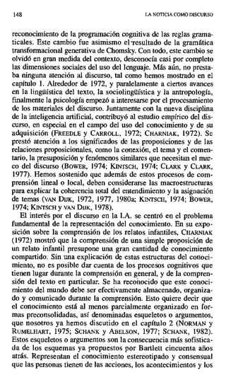 148 LA NOTICIA COMO DISCURSO
reconocimiento de la programación cognitiva de las reglas grama-
ticales. Este cambio fue asimismo el -resultado de la gramática
transformacional generativa de Chomsky. Con todo, este cambio se
olvidó en gran medida del contexto, desconocía casi por completo
las dimensiones sociales del uso del lenguaje. Más aún, no presta-
ba ninguna atención al discurso, tal como hemos mostrado en el
capítulo 1. Alrededor de 1972, y paralelamente a ciertos avances
en la lingüística del texto, la sociolingüística y la antropología,
finalmente la psicología empezó a interesarse por el procesamiento
de los materiales del discurso. Juntamente con la nueva disciplina
de la inteligencia artificial, contribuyó al estudio empírico del dis-
curso, en especial en el campo del uso del conocimiento y de su
adquisición (FREEDLE y CARROLL, 1972; CHARNIAK, 1972). Se
prestó atención a los significados de las proposiciones y de las
relaciones proposicionales, como la conexión, el tema y el comen-
tario, la presuposición y fenómenos similares que necesitan el mar-
co del discurso (BowiR, 1974; KINTSCH, 1974; CLARK y CLARK,
1977). Hemos sostenido que además de estos procesos de com-
prensión lineal o local, deben considerarse las macroestructuras
para explicar la coherencia total del entendimiento y la asignación
de temas (vAN Dux, 1972, 1977, 1980a; KINTscH, 1974; BOWER,
1974; KINTSCH y vAN DISK, 1978).
El interés por el discurso en la LA. se centró en el problema
fundamental de la representación del conocimiento. En su expo-
sición sobre la comprensión de los relatos infantiles, CHARN[AK
(1972) mostró que la comprensión de una simple proposición de
un relato infantil presupone una gran cantidad de conocimiento
compartido. Sin una explicación de estas estructuras del conoci-
miento, no es posible dar cuenta de los procesos cognitivos que
tienen lugar durante la comprensión en general, y de la compren-
sión del texto en particular. Se ha recon
i ocido que este conoci-
miento del mundo debe ser efectivamente almacenado, organiza-
do y comunicado durante la comprensión. Esto quiere decir que
el conocimiento está al menos parcialmente organizado en for-
mas preconsolidadas, así denominadas esqueletos o argumentos,
que nosotros ya hemos discutido en el capítulo 2 (NORMAN y
RUMELHART, 1975; SCHANK y ABELSON, 1977; SCHANK, 1982),
Estos esqueletos o argumentos son la consecuencia más sofistica-
da de los esquemas ya propuestos por Bartlett cincuenta años
atrás. Representan el conocimiento estereotipado y consensual
que las personas tienen de las acciones, los acontecimientos y los
 