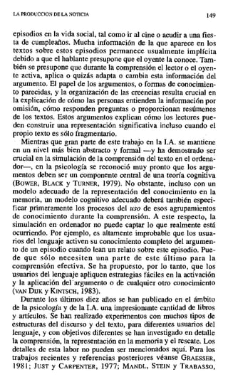 LAPRODUCCIONDELANOTICIA 149
episodios en la vida social, tal como ir al cine o acudir a una fies-
ta de cumpleaños. Mucha información de la que aparece en los
textos sobre estos episodios permanece usualmente implícita
debido a que el hablante presupone que el oyente la conoce. Tam-
bién se presupone que durante la comprensión el lector o el oyen-
te activa, aplica o quizás adapta o cambia esta información del
argumento. El papel de los argumentos, o formas de conocimien-
to parecidas, y la organización de las creencias resulta crucial en
la explicación de cómo las personas entienden la información por
omisión, cómo responden preguntas o proporcionan resúmenes
de los textos. Estos argumentos explican cómo los lectores pue-
den construir una representación significativa incluso cuando el
propio texto es sólo fragmentario.
Mientras que gran parte de este trabajo en la I.A. se mantiene
en un nivel más bien abstracto y formal —y ha demostrado ser
crucial en la simulación de la comprensión del texto en el ordena-
dor—, en la psicología se reconoció muy pronto que los argu-
mentos deben ser un componente central de una teoría cognitiva
(BowER, BLACK y TURNER, 1979). No obstante, incluso con un
modelo adecuado de la representación del conocimiento en la
memoria, un modelo cognitivo adecuado deberá también especi-
ficar primeramente los procesos del uso de esos agrupamientos
de conocimiento durante la comprensión. A este respecto, la
simulación en ordenador no puede captar lo que realmente está
ocurriendo. Por ejemplo, es altamente improbable que los usua-
rios del lenguaje activen su conocimiento completo del argumen-
to de un episodio cuando lean un relato sobre este episodio. Pue-
de que sólo necesiten una parte de este último para la
comprensión efectiva. Se ha propuesto, por lo tanto, que los
usuarios del lenguaje apliquen estrategias fáciles en la activación
y la aplicación del argumento o de cualquier otro conocimiento
(VAN DUK y KITSCH, 1983).
Durante los últimos diez años se han publicado en el ámbito
de la psicología y de la LA. una impresionante cantidad de libros
y artículos. Se han realizado experimentos con muchos tipos de
estructuras del discurso y del texto, para diferentes usuarios del
lenguaje, y con objetivos diferentes se han investigado en detalle
la comprensión, la representación en la memoria y el rescate. Los
detalles de esta labor no pueden ser mencionados aquí. Para los
trabajos recientes y referencias posteriores véanse GRAESSER,
1981; JUST y CARPENTER, 1977; MANDL, STEIN y TRABASSO,
 
