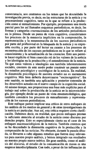 EL ESTUDIO DE LA NOTICIA 15
consecuencia, nos centramos en los temas que ha descuidado la
investigación previa, es decir, en las estructuras de la noticia y su
procesamiento cognitivo, tanto en lo que se refiere a ala produc-
ción como al entendimiento. Por ejemplo, proponemos una teoría
parcial para los así llamados esquemas periodísticos, es decir, las
formas y categorías convencionales de los artículos periodísticos
en la prensa. Desde un punto de vista cognitivo, consideramos
los procesos de la memoria implícitos en la comprensión, la
representación y la rememoración de los sucesos periodísticos
por parte del profesional en la búsqueda de Ta noticia y su expre-
sión escrita, y por parte del lector en cuanto a los procesos de
reconstrucción de los sucesos periodísticos en lo que se refiere al
conocimiento y la actualización de las creencias. Esto nos permi-
te hacer explícito el bien conocido rol de los valores de la noticia
y las ideologías en la producción y el entendimiento de la noticia.
Ya que estos valores o ideologías son también inherentemente
sociales, creemos de este modo poder construir un puente entre
los estudios psicológico y sociológico de la noticia. En realidad,
la dimensión psicológica de nuestro estudio no es meramente
cognitiva. Más bien debería denominarse "sociocognitiva". En
este sentido, es también una aplicación y posterior extensión de
los desarrollos actuales en el nuevo campo de la cognición social.
Al mismo tiempo, nos proporciona una base más explícita para el
trabajo real sobre la producción de la noticia en la microsociolo-
gía, por ejemplo desde un punto de vista etnometodológico, que
también considera los procesos de entendimiento y representa-
ción de los sucesos periodísticos.
Este enfoque parece implicar una crítica de otros enfoques de
los análisis de los medios en general y de otras investigaciones de
la noticia en particular. Aun así, esta crítica requiere cierta clarifi-
cación. Debemos decir, en realidad, que pocos enfoques prestan
la suficiente atención al estudio de la noticia como discurso por
derecho propio. Esto es especialmente cierto en el caso de los
enfoques macrosociológicos de la noticia. También creemos que
se ha descuidado la dimensión cognitiva de la producción y la
comprensión de las noticias. No obstante, durante la pasada déca-
da, se llevaron a cabo algunos estudios que fueron muy relevan-
tes para nuestro propio análisis, y hemos integrado sus resultados
en nuestro propio marco teórico. En gran medida, como el análi-
sis del discurso, el estudio de la comunicación de masas es una
empresa interdisciplinaria. Con todo, a pesar de las influencias de
 