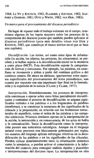 150 LA NOTICIA COMO DISCURSO
1984; La NY y KINTSCH, 1982; FLAmmiR y KINTSCH, 1982; SAN-
FORD y GARROD, 1981; OTTO y WHITE, 1982; VAN DIJK, 1982c.
Un marco para el procesamiento del discurso periodístico
En lugar de repasar todo el trabajo existente en el campo, resu-
mimos algunos de los logros mayores sobre los procesos de' la
comprensión del discurso puesto que también pueden aplicarse al
discurso periodístico (para más detalles véase VAN DIJK y
KINTSCH, 1983, que constituye el marco teórico en el que se basa
este capítulo).
Decodiicación. Los textos, así como otros tipos de informa-
ción (la acción, los objetos, las personas, las situaciones), se per-
ciben y se hallan sujetos a la decodificación inicial en la memoria
a corto plazo (MCP). Esta decodificación supone la categoriza-
ción de formas y estructuras. Por ejemplo, las palabras, en caste-
llano se reconocen y aíslan a partir del continuo gráfico o del
continuo sonoro. De ahora en adelante, ignoraremos estos aspec-
tos superficiales del procesamiento del texto periodístico, aun
cuando por supuesto son una importante fase final en la formula-
ción y la expresión de la noticia (CLARK y CLARK, 1977).
Interpretación. Simultáneamente, los procesos de interpreta-
ción comienzan a operar sobre estos hilos parcialmente decodifi-
cados y continúan el proceso de decodificación: se asignan signi-
ficados verbales a las palabras o a los fragmentos de palabras
(morfemas), y se construye la estructura de los significados de la
cláusula y la proposición, en relación con los fenómenos estruc-
turales de superficie, como el orden de las palabras y las catego-
rías sintácticas. Procesos similares operan en la interpretación de
la acción, la interacción y, en consecuencia, de los actos de habla
y la comunicación. Tanto la decodificación como la interpreta-
ción poseen una naturaleza estratégica. Aunque en el lenguaje
natural estos procesos son básicamente gobernados por reglas,
los usuarios del lenguaje aplican estrategias efectivas en la deco-
dificación de las palabras y en los significados de las cláusulas.
Pueden utilizar simultáneamente tanto la información sintáctica
como la semántica, o pueden activar el conocimiento y la infor-
mación del contexto para conseguir análisis rápidos y plausibles
e interpretaciones del discurso input. La interpretación no sólo
 