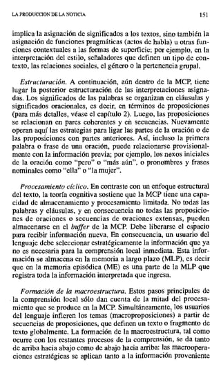 LA PRODUCCION DE LA NOTICIA 151
implica la asignación de significados a los textos, sino también la
asignación de funciones pragmáticas (actos de habla) u otras fun-
ciones contextuales a las formas de superficie; por ejemplo, en la
interpretación del estilo, señaladores que definen un tipo de con-
texto, las relaciones sociales, el género o la pertenencia grupal.
Estructuración. A continuación, aún dentro de la MCP, tiene
lugar la posterior estructuración de las interpretaciones asigna-
das. Los significados de las palabras se organizan en cláusulas y
significados oracionales, es decir, en términos de proposiciones
(para más detalles, véase el capítulo 2). Luego, las proposiciones
se relacionan en pares coherentes y eñ secuencias. Nuevamente
operan aquí las estrategias para ligar las partes de la oración o de
las proposiciones con partes anteriores. Así, incluso la primera
palabra o frase de una oración, puede relacionarse provisional-
mente con la información previa; por ejemplo, los nexos iniciales
de la oración como "pero" o "más aún", o pronombres y frases
nominales como "ella" o "la mujer".
Procesamiento cíclico. En contraste con un enfoque estructural
del texto, la teoría cognitiva sostiene que la MCP tiene una capa-
cidad de almacenamiento y procesamiento limitada_ No todas las
palabras y cláusulas, y en consecuencia no todas las proposicio-
nes de oraciones o secuencias de oraciones extensas, pueden
almacenarse en el buffer de la MCP. Debe liberarse el espacio
para recibir información nueva. En consecuencia, un usuario del
lenguaje debe seleccionar estratégicamente la información que ya
no es necesaria para la comprensión local inmediata. Esta infor-
mación se almacena en la memoria a largo plazo (MLP), es decir
que en la memoria episódica (ME) es una parte de la MLP que
registra toda la información interpretada que ingresa.
Formación de la macroestructura. Estos pasos principales de
la comprensión local sólo dan cuenta de la mitad del procesa-
miento que se produce en la MCP. Simultáneamente, los usuarios
del lenguaje infieren los temas (macroproposiciones) a partir de
secuencias de proposiciones, que definen un texto o fragmento de
texto globalmente. La formación de la macroestructura, tal como
ocurre con los restantes procesos de la comprensión, se da tanto
de arriba hacia abajo como de abajo hacia arriba: las macroopera-
ciones estratégicas se aplican tanto a la información proveniente
 