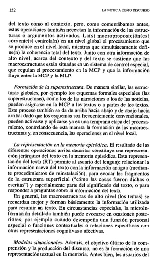 152 LA NOTICIA COMO DISCURSO
del texto como al contexto, pero, como comentábamos antes,
estas operaciones también necesitan la información de las estruc-
turas o argumentos activados. La(s) macroproposíción(es)
corriente(s) controla(n) en un nivel global el procesamiento que
se produce en el nivel local, mientras que simultáneamente defi-
ne(n) la coherencia total del texto. Junto con otra información de
alto nivel, acerca del contexto y del texto se sostiene que las
macroestructuras están situadas en un sistema de control especial,
que regulan el procesamiento en la MCP y que la información
fluye entre la MCP y la MLP.
Formación de la superestructura. De manera similar, las estruc-
turas globales, por ejemplo los esquemas formales especiales (las
superestructuras), como los de las narraciones o los de las noticias,
pueden asignarse en la MCP a los textos o a partes de los textos.
Este proceso también se da de arriba hacia abajo y de abajo hacia
arriba: dado que los esquemas son frecuentemente convencionales,
pueden activarse y aplicarse ya en una temprana etapa del procesa-
miento, controlando de esta manera la formación de las macroes-
tructuras y, en consecuencia, las operaciones en el nivel local.
La representación en la memoria episódica. El resultado de las
diferentes operaciones arriba descritas constituye una representa-
ción jerárquica del texto en la memoria episódica. Esta represen-
tación del texto (RT) permite al usuario del lenguaje relacionar la
información nueva del texto con la información antigua (median-
te procedimientos de reinstalación), para evocar los fragmentos
de la estructura superficial ("cómo las cosas fueron dichas o
escritas") y especialmente parte del significado del texto, o para
responder a preguntas sobre la información del texto.
En general, las macroestructuras de alto nivel (los temas) se
recuerdan mejor y forman básicamente la información utilizada
para resumir un texto. En circunstancias especiales, la microin-
formación detallada también puede evocarse en ocasiones poste-
riores, por ejemplo cuando desempeña una función personal
especial o funciones contextuales o relaciones específicas con
otras representaciones cognitivas o afectivas.
Modelos situacionales. Además, el objetivo último de la com-
prensión y la producción del discurso, no es la formación de una
representación textual en la memoria. Antes bien, los usuarios del
 