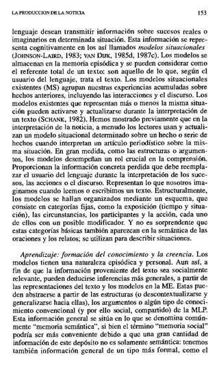 LA PRODUCCION DE LA NOTICIA 153
lenguaje desean transmitir información sobre sucesos reales o
imaginarios en determinada situación. Esta información se repre-
senta cognitivamente en los así llamados modelos situacionales
(JOHNSON-LAIRD, 1983; VAN DUx, 1985d, 1987c). Los modelos se
almacenan en la memoria episódica y se pueden considerar como
el referente total de un texto: son aquello de lo que, según el
usuario del lenguaje, trata el texto. Los modelos situacionales
existentes (MS) agrupan nuestras experiencias acumuladas sobre
hechos anteriores, incluyendo las interacciones y el discurso. Los
modelos existentes que representan más o menos la misma situa-
ción pueden activarse y actualizarse durante la interpretación de
un texto (SCHANK, 1982). Hemos mostrado previamente que en la
interpretación de la noticia, a menudo los lectores usan y actuali-
zan un modelo situacional determinado sobre un hecho o serie de
hechos cuando interpretan un artículo periodístico sobre la mis-
ma situación. En gran medida, como las estructuras o argumen-
tos, los modelos desempeñan un rol crucial en la comprensión.
Proporcionan la información concreta perdida que debe reempla-
zar el usuario del lenguaje durante la interpretación de los suce-
sos, las acciones o el discurso. Representan lo que nosotros ima-
ginamos cuando leemos o escribimos un texto. Estructuralmente,
los modelos se hallan organizados mediante un esquema, que
consiste en categorías fijas, como la exposición (tiempo y situa-
ción), las circunstancias, los participantes y la acción, cada uno
de ellos con un posible modificador. Y no es sorprendente que
estas categorías básicas también aparezcan en la semántica de las
oraciones y los relatos; se utilizan para describir situaciones.
Aprendizaje: formación del conocimiento y la creencia. Los
modelos tienen una naturaleza episódica y personal. Aun así, a
fin de que la información proveniente del texto sea socialmente
relevante, pueden deducirse inferencias más generales, a partir de
las representaciones del texto y los modelos en la ME. Estas pue-
den abstraerse a partir de las estructuras (o descontextualizarse y
generalizarse hacia ellas), los argumentos o algún tipo de conoci-
miento convencional (y por ello social, compartido) de la MLP.
Esta información general se sitúa en lo que se denomina común-
mente "memoria semántica", si bien el término "memoria social"
podría ser más conveniente debido a que una gran cantidad de
información de este depósito no es solamente semántica: tenemos
también información general de un tipo más formal, como el
 