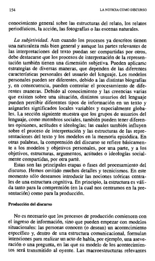 154 LA NOTICIA COMO DISCURSO
conocimiento general sobre las estructuras del relato, los relatos
periodísticos, la acción, las fotografías o las escenas naturales.
La subjetividad. Aun cuando Ios procesos ya descritos tienen
una naturaleza más bien general y aunque las partes relevantes de
las interpretaciones del texto puedan ser compartidas por otros,
debe destacarse que los procesos de interpretación de la represen-
tación también tienen una dimensión subjetiva. Pueden aplicarse
estrategias de diversas maneras, que dependen de las diferentes
características personales del usuario del lenguaje. Los modelos
personales pueden ser diferentes, debido a las distintas biografías
y, en consecuencia, pueden controlar el procesamiento de dife-
rentes maneras. Debido al conocimiento y las creencias varias
que existen sobre una situación, distintos usuarios del lenguaje
pueden percibir diferentes tipos de información en un texto y
asignarles significados locales variables y especialmente globa-
les. La sección siguiente muestra que los grupos de usuarios del
lenguaje, como miembros sociales, también pueden tener diferen-
tes opiniones, actitudes e ideologías: las cuales también influyen
sobre el proceso de interpretación y las estructuras de las repre-
sentaciones del texto y los modelos en la memoria episódica. En
otras palabras, la comprensión del discurso se refiere básicamen-
te a los modelos y objetivos personales, por una parte, y a los
objetivos, estructuras, argumentos, actitudes o ideologías social-
mente compartidas, por otra parte.
Estas son las principales etapas o fases del procesamiento del
discurso. Hemos omitido muchos detalles y tecnicismos. En este
momento sólo deseamos introducir las nociones teóricas centra-
les de una estructura cognitiva. En principio, la estructura es váli-
da tanto para la comprensión (en la cual nos centramos en la pre-
sentación) como para la producción.
Producción del discurso
No es necesario que los procesos de producción comiencen con
el ingreso de información, sino que pueden empezar con modelos
situacionales: las personas conocen (o desean) un acontecimiento
específico y, dentro de una estructura comunicacional, formulan
intenciones para realizar un acto de habla, por ejemplo, una aseve-
ración o una pregunta, en las que su modelo de los acontecimien-
tos será transmitido al oyente. Las macroestructuras relevantes
 