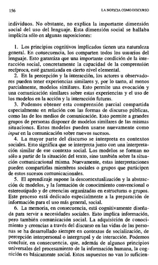 156 LA NOTICIA COMO DISCURSO
individuos. No obstante, no explica la importante dimensión
social del uso del lenguaje. Esta dimensión social se hallaba
implícita sólo en algunas suposiciones:
1. Los principios cognitivos implicados tienen una naturaleza
general. En consecuencia, los comparten todos los usuarios del
lenguaje. Esto garantiza que una importante condición de la inte-
racción social, concretamente la capacidad de la comprensión
recíproca, esté garantizada en cierto nivel elemental.
2. En la percepción y la interacción, los actores u observado-
res pueden tener experiencias similares y, por lo tanto, al menos
parcialmente, modelos similares. Esto permite una evocación y
una comunicación similares sobre estas experiencias y el uso de
los modelos en la acción y la interacción futuras.
3. Podemos obtener esta comprensión parcial compartida
especialmente en relación con las formas de discurso públicas,
como las de los medios de comunicación. Esto permite a grandes
grupos de personas disponer de modelos similares de las mismas
situaciones. Estos modelos pueden usarse nuevamente como
input en la comunicación sobre nuevos sucesos.
4. La mayor parte del discurso se interpreta en contextos
sociales. Esto significa que se interpreta junto con una interpreta-
ción similar de ese contexto social. Los modelos se forman no
sólo a partir de la situación del texto, sino también sobre la situa-
ción comunicacional misma. Nuevamente, estas interpretaciones
pueden compartirlas miembros sociales o grupos que participen
de estos sucesos comunicacionales.
5. El aprendizaje supone la descontextualización y la abstrac-
ción de modelos, y la formación de conocimiento convencional o
estereotipado y de creencias organizadas en estructuras o grupos.
Este proceso está dedicado especialmente a la preparación de
información para el uso más general, social.
6. La memoria, en consecuencia, está cognitivamente diseña-
da para servir a necesidades sociales. Esto implica información,
pero también comunicación social. La adquisición de conoci-
miento y creencias a través del discurso en las vidas de las 'perso-
nas se ha desarrollado siempre en contextos de socialización, de
percepción interpersonal o intergrupal y de interacción. Podemos
concluir, en consecuencia, que, además de algunos principios
universales del procesamiento de la información humana, la cog-
nición es básicamente social. Estos supuestos no van lo suficien-
 