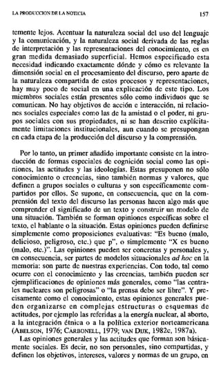 LA PRODUCCION DE LA NOTICIA t 57
temente lejos. Acentuar la naturaleza social del uso del lenguaje
y la comunicación, y la naturaleza social derivada de las reglas
de interpretación y las representaciones del conocimiento, es en
gran medida demasiado superficial. Hemos especificado esta
necesidad indicando exactamente dónde y cómo es relevante la
dimensión social en el procesamiento del discurso, pero aparte de
la naturaleza compartida de estos procesos y representaciones,
hay muy poco de social en una explicación de este tipo. Los
miembros sociales están presentes sólo como individuos que se
comunican. No hay objetivos de acción e interacción, ni relacio-
nes sociales especiales como las de la amistad o el poder, ni gru-
pos sociales con sus propiedades, ni se han descrito explícita-
mente limitaciones institucionales, aun cuando se presupongan
en cada etapa de la producción del discurso y la comprensión.
Por lo tanto, un primer añadido importante consiste en la intro-
ducción de formas especiales de cognición social como las opi-
niones, las actitudes y las ideologías. Estas presuponen no sólo
conocimiento o creencias, sino también normas y valores, que
definen a grupos sociales o culturas y son específicamente com-
partidos por ellos. Se supone, en consecuencia, que en la com-
prensión del texto del discurso las personas hacen algo más que
comprender el significado de un texto y construir un modelo de
una situación. También se forman opiniones específicas sobre el
texto, el hablante o la situación. Estas opiniones pueden definirse
simplemente como proposiciones evaluativas: "Es bueno (malo,
delicioso, peligroso, etc.) que p", o simplemente "X es bueno
(malo, etc.)". Las opiniones pueden ser concretas y personales y,
en consecuencia, ser partes de modelos situacionales ad hoc en la
memoria: son parte de nuestras experiencias. Con todo, tal como
ocurre con el conocimiento y las creencias, también pueden ser
ejemplificaciones de opiniones más generales, como "las centra-
les nucleares son peligrosas" o "la prensa debe ser libre". Y pre-
cisamente como el conocimiento, estas opiniones generales pue-
den organizarse en complejas estructuras o esquemas de
actitudes, por ejemplo las referidas a la energía nuclear, al aborto,
a la integración étnica o a la política exterior norteamericana
(ABELSON, 1976; CÁRBONELL, 1979; VAN DuK, 1982c, 1987a).
Las opiniones generales y las actitudes que forman son básica-
mente sociales. Es decir, no son personales, sino compartidas, y
definen los objetivos, intereses, valores y normas de un grupo, en
 
