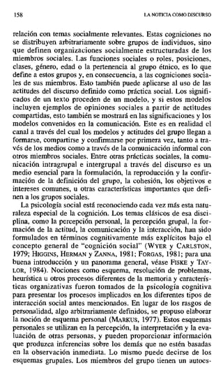158 LA NOTICIA COMO DISCURSO
relación con temas socialmente relevantes. Estas cogniciones no
se distribuyen arbitrariamente sobre grupos de individuos, sino
que definen organizaciones socialmente estructuradas de los
miembros sociales. Las funciones sociales o roles, posiciones,
clases, género, edad o la pertenencia al grupo étnico, es lo que
define a estos grupos y, en consecuencia, a las cogniciones socia-
les de sus miembros. Esto también puede aplicarse al uso de las
actitudes del discurso definido como práctica social. Los signifi-
cados de un texto proceden de un modelo, y si estos modelos
incluyen ejemplos de opiniones sociales a partir de actitudes
compartidas, esto también se mostrará en las significaciones y los
modelos convenidos en la comunicación. Este es en realidad el
canal a través del cual los modelos y actitudes del grupo llegan a
formarse, compartirse y confirmarse por primera vez, tanto a tra-
vés de los medios como a través de la comunicación informal con
otros miembros sociales. Entre otras prácticas sociales, la comu-
nicación intragrupal e intergrupal a través del discurso es un
medio esencial para la formulación, la reproducción y la confir-
mación de la definición del grupo, la cohesión, los objetivos e
intereses comunes, u otras características importantes que defi-
nen a los grupos sociales.
La psicología social está reconociendo cada vez más esta natu-
raleza especial de la cognición. Los temas clásicos de esa disci-
plina, como la percepción personal, la percepción grupal, la for-
mación de la actitud, la comunicación y la interacción, han sido
formulados en términos cognitivamente más explícitos bajo el,
concepto general de "cognición social" (WYER y CARLSTON,
1979; HIGGINS, HERMAN y ZANNA, 1981; FORGAS, 1981; para una
buena introducción y un panorama general, véase FIsKE y TAY-
LOR, 1984). Nociones como esquema, resolución de problemas,
heurística u otros procesos diferentes de la memoria y caracterís-
ticas organizativas fueron tomados de la psicología cognitiva
para presentar los procesos implicados en los diferentes tipos de
interacción social antes mencionados. En lugar de los rasgos de
personalidad, algo arbitrariamente definidos, se propuso elaborar
la noción de esquema personal (MAR[ us, 1977). Estos esquemas
personales se utilizan en la percepción, la interpretación y la eva-
luación de otras personas, y pueden proporcionar información
que produzca inferencias sobre los demás que no estén basadas
en la observación inmediata. Lo mismo puede decirse de los
esquemas grupales. Los miembros del grupo tienen un autoes-
 