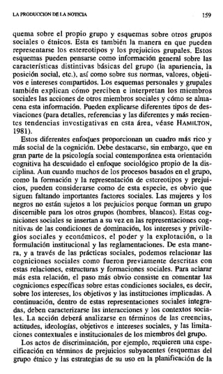 LA PRODUCCION DE LA NOTICIA 159
quema sobre el propio grupo y esquemas sobre otros grupos
sociales o étnicos. Esta es también la manera en que pueden
representarse los estereotipos y los prejuicios grupales. Estos
esquemas pueden pensarse como información general sobre las
características distintivas básicas del grupo (la apariencia, la
posición social, etc.), así como sobre sus normas, valores, objeti-
vos e intereses compartidos. Los esquemas personales y grupales
también explican cómo perciben e interpretan los miembros
sociales las acciones de otros miembros sociales y cómo se alma-
cena esta información. Pueden explicarse diferentes tipos de des-
viaciones (para detalles, referencias y las diferentes y más recien-
tes tendencias investigativas en esta área, véase HAMILTON,
1981).
Estos diferentes enfoques proporcionan un cuadro más rico y
más social de la cognición. Debe destacarse, sin embargo, que en
gran parte de la psicología social contemporánea esta orientación
cognitiva ha descuidado el enfoque sociológico propio de la dis-
ciplina. Aun cuando muchos de los procesos basados en el grupo,
como la formación y la representación de estereotipos y prejui-
cios, pueden considerarse como de esta especie, es obvio que
siguen faltando importantes factores sociales. Las mujeres y los
negros no están sujetos a los prejuicios porque forman un grupo
discernible para los otros grupos (hombres, blancos). Estas cog-
niciones sociales se insertan a su vez en las representaciones cog-
nitivas de las condiciones de dominación, los intereses y privile-
gios sociales y económicos, el poder y la explotación, o la
formulación institucional y las reglamentaciones. De esta mane-
ra, y a través de las prácticas sociales, podemos relacionar las
cogniciones sociales como fueron previamente descritas con
estas relaciones, estructuras y formaciones sociales. Para aclarar
más esta relación, el paso más obvio consiste en comentar las
cogniciones específicas sobre estas condiciones sociales, es decir,
sobre los intereses, los objetivos y las instituciones implicadas. A
continuación, dentro de estas representaciones sociales integra-
das, deben caracterizarse las interacciones y los contextos socia-
les. La acción deberá analizarse en términos de las creencias,
actitudes, ideologías, objetivos e intereses sociales, y las limita-
ciones contextuales e institucionales de los miembros del grupo.
Los actos de discriminación, por ejemplo, requieren una espe-
cificación en términos de prejuicios subyacentes (esquemas del
grupo étnico y las estrategias de su uso en la planificación de la
 