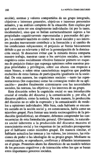 160 LA NOTICIA COMO DISCURSO
acción), normas y valores compartidos de un grupo integrado,
objetivos e intereses generales, objetivos e intereses personales
actuales, y un análisis completo de la situación. Esto explica por
qué estos actos no son simplemente individuales (ni por lo tanto,
incidentales), sino que se hallan estructuralmente sujetos a las
propiedades cognitivamente representadas y procesadas del gru-
po. Lo contrario también es cierto: los actos sociales y sus intere-
ses pueden nuevamente contribuir a la formación y al cambio de
las condiciones subyacentes; el prejuicio se forma básicamente
debido a que es relevante y útil en la promulgación de la domina-
ción social. Si deseamos evitar que la minoría étnica comparta
nuestro trabajo, nuestras casas o los servicios sociales, es tanto
cognitiva como socialmente efectivo formular primero un esque-
ma de prejuicio étnico que suponga opiniones sobre nuestras pro-
pias prioridades y privilegios, sobre sus abusos con respecto a
estos bienes, o sobre otras características negativas que podrían
excluirlos de estas formas de participación igualitaria en la socie-
dad. De esta manera, las cogniciones sociales —tanto las repre-
sentaciones (los esquemas) como las estrategias reales de su apli-
cación— pueden finalmente sintonizarse con las necesidades
sociales, las normas, los objetivos y los intereses de un grupo.
Esta discusión sobre la cognición social es una introducción
crucial al estudio del discurso y la comunicación y, por ello, al
discurso público, como la noticia. De esta manera, la producción
del discurso no es sólo la expresión y la comunicación de mode-
los u opiniones individuales. Más bien, cada hablante se encuen-
tra sumido en la acción social y, en consecuencia, habla como un
miembro grupal. Para formar una teoría sociocognitiva de la pro-
ducción (periodística), no obstante, debemos comprender las con-
secuencias de esta formulación general. Obviamente, la naturale-
za social inherente a la producción del discurso muestra el
conocimiento social y los esquemas de las actitudes presupuestas
por el hablante como miembro grupal. De manera similar, el
hablante actualiza las normas y los valores, los intereses, las rela-
ciones de poder o las ideologías de su propio grupo. Mediante su
comunicación, se reproducen, confirman y difunden internamente
en el grupo. Poseemos ahora las directrices de un modelo teórico
de los procesos cognitivos y de interacción sobre los que se basan
estos importantes procesos sociales.
 