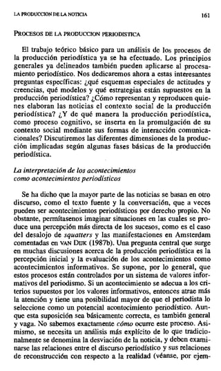 LA PRODUCCION DE LA NOTICIA 161
PROCESOS DE LA PRODUCCION PERIODISTICA
El trabajo teórico básico para un análisis de los procesos de
la producción periodística ya se ha efectuado. Los principios
generales ya delineados también pueden aplicarse al procesa-
miento periodístico. Nos dedicaremos ahora a estas interesantes
preguntas específicas: ¿qué esquemas especiales de actitudes y
creencias, qué modelos y qué estrategias están supuestos en la
producción periodística? ¿Cómo representan y reproducen quie-
nes elaboran las noticias el contexto social de la producción
periodística? ¿Y de qué manera la producción periodística,
como proceso cognitivo, se inserta en la promulgación de su
contexto social mediante sus formas de interacción comunica-
cionales? Discutiremos las diferentes dimensiones de la produc-
ción implicadas según algunas fases básicas de la producción
periodística.
La interpretación de los acontecimientos
como acontecimientos periodísticos
Se ha dicho que la mayor parte de las noticias se basan en otro
discurso, como el texto fuente y la conversación, que a veces
pueden ser acontecimientos periodísticos por derecho propio. No
obstante, permítasenos imaginar situaciones en las cuales se pro-
duce una percepción más directa de los sucesos, como es el caso
del desalojo de squatters y las manifestaciones en Amsterdam
comentadas en vAN DUK (1987b). Una pregunta central que surge
en muchas discusiones acerca de la producción periodística es la
percepción inicial y la evaluación de los acontecimientos como
acontecimientos informativos. Se supone, por lo general, que
estos procesos están controlados por un sistema de valores infor-
mativos del periodismo. Si un acontecimiento se adecua a los cri-
terios supuestos por los valores informativos, entonces atrae más
la atención y tiene una posibilidad mayor de que el periodista lo
seleccione como un potencial acontecimiento periodístico. Aun-
que esta suposición sea básicamente correcta, es también general
y vaga. No sabemos exactamente cómo ocurre este proceso_ Asi-
mismo, se necesita un análisis más explícito de lo que tradicio-
nalmente se denomina la desviación de la noticia, y deben exami-
narse las relaciones entre el discurso periodístico y sus relaciones
de reconstrucción con respecto a la realidad (véanse, por ejem-
 
