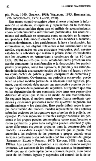 162 LANOTICIACOMODISCURSO
pbo, PARK, 1940; GUBACK, 1968; WILLIAMS, 1975; HoFsTETrER,
1976; SCHOENBACH, 1977; LANGE, 1980).
Este marco cognitivo sugiere cómo el texto o incluso la infor-
mación se analizan, interpretan y representan en la memoria.
Estos procesos también rigen para el análisis de acontecimientos
como acontecimientos informativos potenciales. Un aconteci-
miento así analizado se representa como un modelo en la memo-
ria episódica. Este modelo caracteriza a las acciones o aconteci-
mientos dominantes, a los participantes, la hora y la situación, las
circunstancias, los objetos relevantes o los instrumentos de la
acción, organizados en una estructura jerárquica. Así, nuestro
estudio de la cobertura que realizó la prensa sobre los incidentes
con los squatters en Amsterdam a comienzos de los 80 (VAN
DIJK, 1987b) mostró que estos acontecimientos presentan una
acción dominante: la manifestación o la destrucción; los partici-
pantes principales, como los squatters, la policía y las autorida-
des de la ciudad; una caracterización de la hora y el lugar; y obje-
tos como coches de policía y grúas, escaparates de comercios y
cócteles Molotov. Obviamente, un periodista observador puede
tener un único modelo parcial de la situación. Esto significa, pri-
mero, que el modelo debe poseer una perspectiva o punto de vis-
ta, que depende de la posición del reportero. El reportero que está
en las dependencias de una comisaría debe tener una perspectiva
diferente de aquel que se halla en medio de una manifestación.
En segundo lugar, el modelo puede especificarse mediante opi-
niones y emociones personales sobre los squatters, la policía, las
manifestaciones y los desalojos. Esto puede influir sobre la pro-
pia construcción del. modelo. Pueden representarse más detalles
sobre las acciones de los squatters que sobre las de la policía, por
ejemplo. Pueden suponerse diferentes categorizaciones: las per-
sonas o los grupos pueden contemplarse como manifestantes o
como gamberros, y para cada categoría pueden activarse y apli-
carse diferentes esquemas grupales para la construcción del
modelo. La evidencia experimental muestra que se presta más
atención a las acciones de las personas o grupos cuando estas
acciones confirman o son coherentes con los esquemas del grupo
(ROTHBART, EVANS y FULERO, 1979; TAYLOR, 1981; VAN DIUK,
1987a). Los gamberros responden a su modelo cuando rompen
ventanas. Las acciones de los policías que atacan a los gamberros
puede que no se contemplen como acciones ilegales, sino como
parte de las formas legales y esperadas del control de la delin-
 