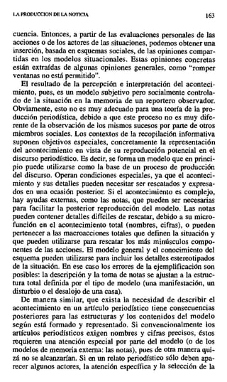 LA PRODUCCION DE LA NOTICIA 163
cuencia. Entonces, a partir de las evaluaciones personales de las
acciones o de los actores de las situaciones, podemos obtener una
inserción, basada en esquemas sociales, de las opiniones compar-
tidas en los modelos situacionales. Estas opiniones concretas
están extraídas de algunas opiniones generales, como "romper
ventanas no está permitido".
El resultado de la percepción e interpretación del aconteci-
miento, pues, es un modelo subjetivo pero socialmente controla-
do de la situación en la memoria de un reportero observador.
Obviamente, esto no es muy adecuado para una teoría de la pro-
ducción periodística, debido a que este proceso no es muy dife-
rente de la observación de los mismos sucesos por parte de otros
miembros sociales. Los contextos de la recopilación informativa
suponen objetivos especiales, concretamente la representación
del acontecimiento en vista de su reproducción potencial en el
discurso periodístico. Es decir, se forma un modelo que en princi-
pio puede utilizarse como la base de un proceso de producción
del discurso. Operan condiciones especiales, ya que el aconteci-
miento y sus detalles pueden necesitar ser rescatados y expresa-
dos en una ocasión posterior. Si el acontecimiento es complejo,
hay ayudas externas, como las notas, que pueden ser necesarias
para facilitar la posterior reproducción del modelo. Las notas
pueden contener detalles difíciles de rescatar, debido a su micro-
función en el acontecimiento total (nombres, cifras), o pueden
pertenecer a las macroacciones totales que definen la situación y
que pueden utilizarse para rescatar los más minúsculos compo-
nentes de las acciones. El modelo general y el conocimiento del
esquema pueden utilizarse para incluir los detalles estereotipados
de la situación. En ese caso los errores de la ejemplificación son
posibles: la descripción y la toma de notas se ajustan a la estruc-
tura total definida por el tipo de modelo (una manifestación, un
disturbio o el desalojo de una casa).
De manera similar, que exista la necesidad de describir el
acontecimiento en un artículo periodístico tiene consecuencias
posteriores para las estructuras y los contenidos del modelo
según está formado y representado. Si convencionalmente los
artículos periodísticos exigen nombres y cifras precisos, éstos
requieren una atención especial por parte del modelo (o de los
modelos de memoria externa: las notas), pues de otra manera qui-
zá no se alcanzarían. Si en un relato periodístico sólo deben apa-
recer algunos actores, la atención específica y la selección de la
 