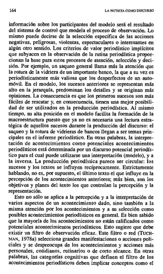 164 LA NOTICIA COMO DISCURSO
información sobre los participantes del modelo será el resultado
del sistema de control que modela el proceso de observación. Lo
mismo puede decirse de la selección específica de las acciones
negativas, peligrosas, violentas, espectaculares o interesantes en
algún otro sentido. Los criterios de valor periodístico implícitos
que subyacen en la observación de la rutina periodística propor-
cionan la base para estos procesos de atención, selección y deci-
sión. Por ejemplo, un saqueo general llama más la atención que
la rotura de la vidriera de un importante banco, la que a su vez es
periodísticamente más valiosa que los desperfectos de un auto-
móvil. En el modelo, los sucesos anteriores se representan más
alto en la jerarquía, predominan los detalles y se originan más
opiniones. La consecuencia es que los primeros sucesos son más
fáciles de rescatar y, en consecuencia, tienen una mejor posibili-
dad de ser utilizados en la producción periodística. Al mismo
tiempo, su alta posición en el modelo facilita la formación de la
macroestructura puesto que ya no es necesaria una lectura estra-
tégica de aquellos sucesos durante la producción del discurso: el
saqueo y la rotura de vidrieras de bancos llegan a ser temas prin-
cipales en el informe periodístico. En otras palabras, la interpre-
tación de acontecimientos como potenciales acontecimientos
periodísticos está determinada por un discurso potencia¡ periodís-
tico para el cual puede utilizarse una interpretación (modelo), y a
la inversa. La producción periodística parece ser circular: los
sucesos y los textos se influyen recíprocamente. Estrictamente
hablando, no es, por supuesto, el último texto el que influye en la
percepción de los acontecimientos anteriores; más bien, son los
objetivos y planes del texto los que controlan la percepción y la
representación.
Esto no sólo se aplica a la percepción y a la interpretación de
varios aspectos de un acontecimiento dado, sino también a la
misma atención por los acontecimientos y a su selección como
posibles acontecimientos periodísticos en general. Es bien sabido
que la mayoría de los acontecimientos no están calificados como
potenciales acontecimientos periodísticos. Esto sugiere que debe
existir un filtro de observación eficaz. Este filtro o red (TucH-
MAN, 1978a) selecciona grandes manifestaciones o acciones poli-
ciales y se despreocupa de los acontecimientos, y acciones más
personales, cotidianos, rutinarios o de corto alcance. En otras
palabras, las categorías cognitivas que definen el filtro de los
acontecimientos periodísticos deben implicar conceptos como el
 
