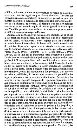 LA PRODUCCION DE LA NOTICIA
165
público, el interés público, la diferencia, la novedad, la magnitud,
las consecuencias negativas y nociones similares. Durante los
procedimientos de recopilación de noticias, el periodista debe ali-
mentar este filtro o esquema de acontecimiento periodístico den-
tro de su sistema de control, al tiempo que las situaciones
corrientes se examinarán según el control global de este esque-
ma. También pueden contemplarse otros sucesos pero no como
posibles acontecimientos periodísticos.
Aunque esta explicación es básicamente correcta, no se atiene
a las prácticas periodísticas. Los reporteros no sólo deambulan
por las calles, instituciones u otros lugares para situar posibles
acontecimientos informativos. Es bien sabido que la recopilación
de noticias eficaz debe organizarse y estandarizarse para encon-
trar la cantidad adecuada de acontecimientos periodísticos, rele-
vantes (GANS, 1979; TuCHMAN, 1974, 1978a; FISHMAN, 1980;
LESTER, 1980). Incluso lo inesperado debe someterse a control.
De ahí que los acontecimientos periodísticos, además de las cate-
gorías del filtro esquemático, estén condicionados en cuanto a su
hora, situación y actores. La hora es esencial debido a las limita-
ciones del cierre de la edición y a la periodicidad de la publica-
ción y, por lo tanto, tiende a excluir todos los acontecimientos no
momentáneos, como las estructuras y los procesos. La situación
necesita accesibilidad, de manera que siempre son preferibles los
lugares públicos y los escenarios institucionales. Se asocia a los
actores con un conjunto completo de requisitos especiales, a los
que podemos denominar los esquemas periodísticos del actor.
Este esquema personal (MAizxus, 1977) incluye la accesibilidad
(y por ello el carácter público), la posición y el status, el poder
social o político, la accesibilidad, la visibilidad o simplemente la
participación en acontecimientos altamente negativos o especta-
culares (criminales, víctimas). Las rutinas periodísticas se organi-
zan de tal manera que permitan dar más relieve a las posibilida-
des de satisfacer la mayoría de estos criterios: así, existen ritmos
especiales para el panorama político, la policía y los juzgados, u
otras grandes instituciones. La organización de las rutinas perio-
dísticas compensa las limitaciones inherentes a la participación,
la observación y la modelación cognitiva por parte de los perio-
distas. Así, la cantidad de posibles situaciones periodísticas se
reduce considerablemente a proporciones manejables, como son
el tipo de acontecimientos periodísticos, las acciones, los actores,
las localizaciones y los segmentos temporales. Más bien, las
 
