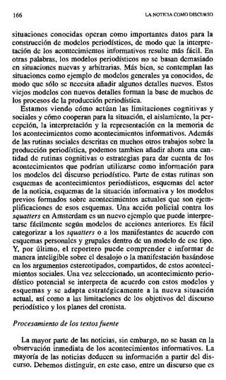 166 LA NOTICIA COMO DISCURSO
situaciones conocidas operan como importantes datos para la
construcción de modelos periodísticos, de modo que la interpre-
tación de los acontecimientos informativos resulte más fácil. En
otras palabras, los modelos periodísticos no se basan demasiado
en situaciones nuevas y arbitrarias. Más bien, se contemplan las
situaciones como ejemplo de modelos generales ya conocidos, de
modo que sólo se necesita añadir algunos detalles nuevos. Estos
viejos modelos con nuevos detalles forman la base de muchos de
los procesos de la producción periodística.
Estamos viendo cómo actúan las limitaciones cognitivas y
sociales y cómo cooperan para la situación, el aislamiento, la per-
cepción, la interpretación y la representación en la memoria de
los acontecimientos como acontecimientos informativos. Además
de las rutinas sociales descritas en muchos otros trabajos sobre la
producción periodística, podemos tambien añadir ahora una can-
tidad de rutinas cognitivas o estrategias para dar cuenta de los
acontecimientos que podrían utilizarse como información para
los modelos del discurso periodístico. Parte de estas rutinas son
esquemas de acontecimientos periodísticos, esquemas del actor
de la noticia, esquemas de la situación informativa y los modelos
previos formados sobre acontecimientos actuales que son ejem-
plificaciones de esos esquemas. Una acción policial contra los
squatters en Amsterdam es un nuevo ejemplo que puede interpre-
tarse fácilmente según modelos de acciones anteriores. Es fácil
categorizar a los squatters o a los manifestantes de acuerdo con
esquemas personales y grupales dentro de un modelo de ese tipo.
Y, por último, el reportero puede comprender e informar de
manera inteligible sobre el desalojo o la manifestación basándose
en los argumentos estereotipados, compartidos, de estos aconteci-
mientos sociales. Una vez seleccionado, un acontecimiento perio-
dístico potencial se interpreta de acuerdo con estos modelos y
esquemas y se adapta estratégicamente a la nueva situación
actual, así como a las limitaciones de Ios objetivos del discurso
periodístico y los planes del cronista.
Procesamiento de los textos fuente
La mayor parte de las noticias, sin embargo, no se basan en la
observación inmediata de los acontecimientos informativos. La
mayoría de las noticias deducen su información a partir del dis-
curso. Debemos distinguir, en este caso, entre un discurso que es
 