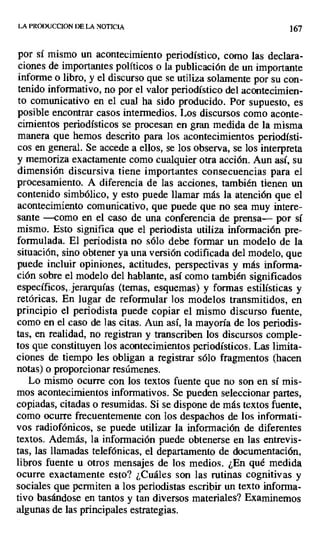 LA PAODUCCION DE LA NOTICIA 167
por sí mismo un acontecimiento periodístico, como las declara-
ciones de importantes políticos o la publicación de un importante
informe o libro, y el discurso que se utiliza solamente por su con-
tenido informativo, no por el valor periodístico del acontecimien-
to comunicativo en el cual ha sido producido. Por supuesto, es
posible encontrar casos intermedios. Los discursos como aconte-
cimientos periodísticos se procesan en gran medida de la misma
manera que hemos descrito para los acontecimientos periodísti-
cos en general. Se accede a ellos, se los observa, se los interpreta
y memoriza exactamente como cualquier otra acción. Aun así, su
dimensión discursiva tiene importantes consecuencias para el
procesamiento. A diferencia de las acciones, también tienen un
contenido simbólico, y esto puede llamar más la atención que el
acontecimiento comunicativo, que puede que no sea muy intere-
sante —como en el caso de una conferencia de prensa— por sí
mismo. Esto significa que el periodista utiliza información pre-
formulada. El periodista no sólo debe formar un modelo de la
situación, sino obtener ya una versión codificada del modelo, que
puede incluir opiniones, actitudes, perspectivas y más informa-
ción sobre el modelo del hablante, así como también significados
específicos,. jerarquías (temas, esquemas) y formas estilísticas y
retóricas. En lugar de reformular los modelos transmitidos, en
principio el periodista puede copiar el mismo discurso fuente,
como en el caso de las citas. Aun así, la mayoría de los periodis-
tas, en realidad, no registran y transcriben los discursos comple-
tos que constituyen los acontecimientos periodísticos. Las limita-
ciones de tiempo les obligan a registrar sólo fragmentos (hacen
notas) o proporcionar resúmenes.
Lo mismo ocurre con los textos fuente que no son en sí mis-
mos acontecimientos informativos. Se pueden seleccionar partes,
copiadas, citadas o resumidas. Si se dispone de más textos fuente,
como ocurre frecuentemente con los despachos de los informati-
vos radiofónicos, se puede utilizar la información de diferentes
textos. Además, la información puede obtenerse en las entrevis-
tas, las llamadas telefónicas, el departamento de documentación,
libros fuente u otros mensajes de los medios. ¿En qué medida
ocurre exactamente esto? ¿Cuáles son las rutinas cognitivas y
sociales que permiten a los periodistas escribir un texto informa-
tivo basándose en tantos y tan diversos materiales? Examinemos
algunas de las principales estrategias.
 