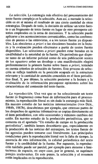 168 LA NOTICIA COMO DISCURSO
La selección. La estrategia más efectiva del procesamiento del
texto fuente complejo es la selección. Aun así, a menudo la selec-
ción es en sí misma el resultado de una cierta cantidad de otras
estrategias. Después de todo, la decisión de utilizar un texto fuen-
te o un fragmento de texto fuente en lugar de otro presupone cri-
terios empleados en la toma de decisiones. Y la selección puede
aplicarse a los acontecimientos comunicables, como las conferen-
cias de prensa o las entrevistas, o a los textos fuente ya disponi-
bles. Las elecciones a priori o las elecciones basadas en la lectu-
ra y la evaluación pueden efectuarse a partir de textos fuente
disponibles. Las selecciones a priori pueden estar basadas en la
credibilidad o la autoridad de la fuente. Un periodista que dispo-
ne tanto de un informe policial como de una publicación acerca
de los squatters sobre un desalojo o una manifestación elegirá
preferentemente la primera fuente sobre bases a priori, teniendo
en cuenta criterios de selección de fuentes. Este proceso de selec-
ción se refleja también en la posición ocupada en la estructura
relevante y la cantidad de atención concedida en el ítem periodís-
tico final. Y, por último, la selección posterior a la lectura y la
evaluación de la información presupone opiniones sobre las
características del contenido del texto fuente.
La reproducción. Una vez que se ha seleccionado un texto
fuente (o fragmento) como base de información para el procesa-
miento, la reproducción literal es sin duda la estrategia más fácil.
En. nuestro estudio de las noticias internacionales (VAN DIJK,
1984b, 1987b), descubrimos por ejemplo, que extensas partes de
los despachos de agencias informativas se copian directamente en
el ítem periodístico, con sólo ocasionales y mínimos cambios del
estilo. En nuestro estudio de la producción periodística, que se
comenta en el apartado "Un estudio de campo en la producción
periodística", también hemos descubierto que, especialmente en
la producción de las noticias del extranjero, los textos fuente de
las agencias pueden tomarse casi literalmente. Las principales
condiciones para la reproducción literal son la falta de tiempo, la
ausencia de otra información, la calidad periodística del texto
fuente y la credibilidad de la fuente. Por supuesto, la reproduc-
ción también puede ser parcial, por ejemplo para atenerse a limi-
taciones de espacio, en cuyo caso, por lo general, se suprimen
pasajes irrelevantes. En este punto, la selección y el resumen
están implicados en la reproducción.
 