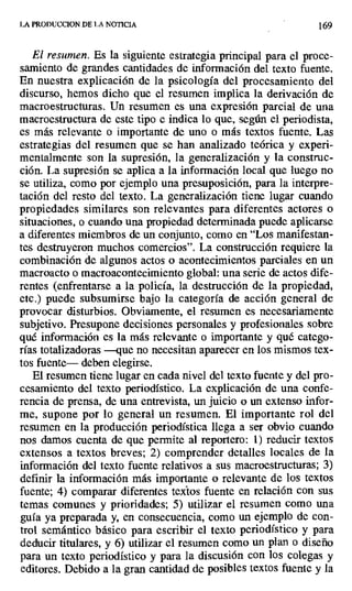 LA PRODUCCION DE LA NOTICIA 169
El resumen. Es la siguiente estrategia principal para el proce-
samiento de grandes cantidades de información del texto fuente.
En nuestra explicación de la psicología del procesamiento del
discurso, hemos dicho que el resumen implica la derivación de
macroestructuras. Un resumen es una expresión parcial de una
macroestructura de este tipo e indica lo que, según el periodista,
es más relevante o importante de uno o más textos fuente. Las
estrategias del resumen que se han analizado teórica y experi-
mentalmente son la supresión, la generalización y la construc-
ción. La supresión se aplica a la información local que luego no
se utiliza, como por ejemplo una presuposición, para la interpre-
tación del resto del texto. La generalización tiene lugar cuando
propiedades similares son relevantes para diferentes actores o
situaciones, o cuando una propiedad determinada puede aplicarse
a diferentes miembros de un conjunto, como en "Los manifestan-
tes destruyeron muchos comercios". La construcción requiere la
combinación de algunos actos o acontecimientos parciales en un
macroacto o macroacontecimiento global: una serie de actos dife-
rentes (enfrentarse a la policía, la destrucción de la propiedad,
etc.) puede subsumirse bajo la categoría de acción general de
provocar disturbios. Obviamente, el resumen es necesariamente
subjetivo. Presupone decisiones personales y profesionales sobre
qué información es la más relevante o importante y qué catego-
rías totalizadoras —que no necesitan aparecer en los mismos tex-
tos fuente— deben elegirse.
El resumen tiene lugar en cada nivel del texto fuente y del pro-
cesamiento del texto periodístico. La explicación de una confe-
rencia de prensa, de una entrevista, un juicio o un extenso infor-
me, supone por lo general un resumen. El importante rol del
resumen en la producción periodística llega a ser obvio cuando
nos damos cuenta de que permite al reportero: 1) reducir textos
extensos a textos breves; 2) comprender detalles locales de la
información del texto fuente relativos a sus macroestructuras; 3)
definir la información más importante o relevante de los textos
fuente; 4) comparar diferentes textos fuente en relación con sus
temas comunes y prioridades; 5) utilizar el resumen como una
guía ya preparada y, en consecuencia, como un ejemplo de con-
trol semántico básico para escribir el texto periodístico y para
deducir titulares, y 6) utilizar el resumen como un plan o diseño
para un texto periodístico y para la discusión con los colegas y
editores. Debido a la gran cantidad de posibles textos fuente y la
 