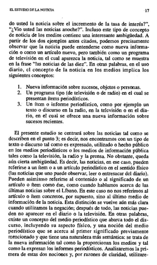 EL ESTUDIO DE LA NOTICIA ..17
do usted la noticia sobre el incremento de la tasa de interés?",
"¿Vio usted las noticias anoche?". Incluso este tipo de concepto
de noticia de los medios contiene una interesante ambigüedad. A
partir de los dos ejemplos antes citados, podemos precisamente
observar que la noticia puede entenderse como nueva informa-
ción o como un artículo nuevo, pero también como un programa
de televisión en el cual aparezca la noticia, tal como se muestra
en la frase "las noticias de las diez". En otras palabras, en el uso
diario, el concepto de la noticia en los medios implica los
siguientes conceptos:
1. Nueva información sobre sucesos, objetos o personas.
2. Un programa tipo (de televisión o de radio) en el cual se
presentan ítems periodísticos.
3. Un ítem o informe periodístico, como por ejemplo un
texto o discurso en la radio, en la televisión o en el dia-
rio, en el cual se ofrece una nueva información sobre
sucesos recientes.
El presente estudio se centrará sobre las noticias tal como se
describen en el punto 3; es decir, nos encontramos con un tipo de
texto o discurso tal como es expresado, utilizado o hecho público
en los medios periodísticos o los medios de información pública
tales como la televisión, la radio y la prensa. No obstante, queda
aún cierta ambigüedad. Es decir, las noticias, en ese caso, pueden
referirse a un ítem o a un artículo periodístico en el sentido físico
(las noticias que uno puede observar, leer o entresacar del diario).
Pueden asimismo referirse al contenido o al significado de un
artículo o ítem como ése, como cuando hablamos acerca de las
últimas noticias sobre el Líbano. En este caso no nos referimos al
artículo o ítem concretos, por supuesto, sino al último medio de
información de la noticia. Esta distinción se vuelve aún más clara
cuando utilizamos la negación; después de todo, las noticias pue-
den no aparecer en el diario o la televisión. En otras palabras,
existe un concepto del medio periodístico que abarca todo el dis-
curso, incluyendo su aspecto físico, y una noción del medio
periodístico que se acerca al primer significado previamente
mencionado y que tiene una naturaleza más semántica: se trata de
la nueva información tal como la proporcionan los medios y tal
como la expresan los informes periodísticos. Analizaremos la pri-
mera de estas dos nociones y, por razones de claridad, utilizare-
 