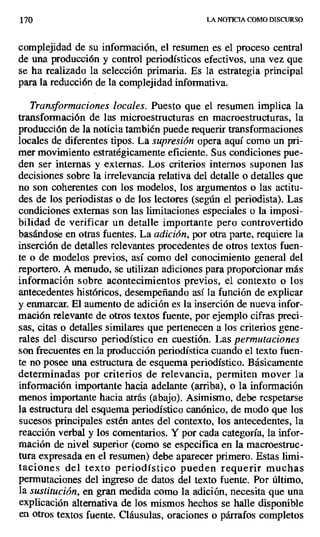 170 LA NOTICIA COMO DISCURSO
complejidad de su información, el resumen es el proceso central
de una producción y control periodísticos efectivos, una vez que
se ha realizado la selección primaria. Es la estrategia principal
para la reducción de la complejidad informativa.
Transformaciones locales. Puesto que el resumen implica la
transformación de las microestructuras en macroestructuras, la
producción de la noticia también puede requerir transformaciones
locales de diferentes tipos. La supresión opera aquí como un pri-
mer movimiento estratégicamente eficiente. Sus condiciones pue-
den ser internas y externas. Los criterios internos suponen las
decisiones sobre la irrelevancia relativa del detalle o detalles que
no son coherentes con los modelos, los argumentos o las actitu-
des de los periodistas o de los lectores (según el periodista). Las
condiciones externas son las limitaciones especiales o la imposi-
bilidad de verificar un detalle importante pero controvertido
basándose en otras fuentes. La adición, por otra parte, requiere la
inserción de detalles relevantes procedentes de otros textos fuen-
te o de modelos previos, así como del conocimiento general del
reportero. A menudo, se utilizan adiciones para proporcionar más
información sobre acontecimientos previos, el contexto o los
antecedentes históricos, desempeñando así la función de explicar
y enmarcar. El aumento de adición es la inserción de nueva infor-
mación relevante de otros textos fuente, por ejemplo cifras preci-
sas, citas o detalles similares que pertenecen a los criterios gene-
rales del discurso periodístico en cuestión. Las permutaciones
son frecuentes en la producción periodística cuando el texto fuen-
te no posee una estructura de esquema periodístico. Básicamente
determinadas por criterios de relevancia, permiten mover la
información importante hacia adelante (arriba), o la información
menos importante hacia atrás (abajo). Asimismo, debe respetarse
la estructura del esquema periodístico canónico, de modó que los
sucesos principales estén antes del contexto, los antecedentes, la
reacción verbal y los comentarios. Y por cada categoría, la infor-
mación de nivel superior (como se especifica en la macroestruc-
tura expresada en el resumen) debe aparecer primero. Estas limi-
taciones del texto periodístico pueden requerir muchas
permutaciones del ingreso de datos del texto fuente. Por último,
la sustitución, en gran medida como la adición, necesita que una
explicación alternativa de los mismos hechos se halle disponible
en otros textos fuente. Cláusulas, oraciones o párrafos completos
 