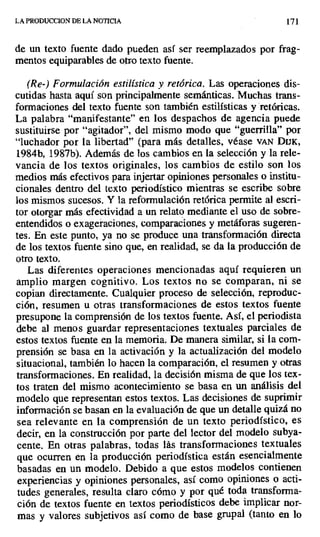 LA PRODUCCION DE LA NOTICIA 171
de un texto fuente dado pueden así ser reemplazados por frag-
mentos equiparables de otro texto fuente.
(Re-) Formulación estilística y retórica. Las operaciones dis-
cutidas hasta aquí son principalmente semánticas. Muchas trans-
formaciones del texto fuente son también estilísticas y retóricas.
La palabra "manifestante" en los despachos de agencia puede
sustituirse por "agitador", del mismo modo que "guerrilla" por
"luchador por la libertad" (para más detalles, véase VAN DUK,
1984b, 1987b). Además de los cambios en la selección y la rele-
vancia de los textos originales, los cambios de estilo son los
medios más efectivos para injertar opiniones personales o institu-
cionales dentro del texto periodístico mientras se escribe sobre
los mismos sucesos. Y la reformulación retórica permite al escri-
tor otorgar más efectividad a un relato mediante el uso de sobre-
entendidos o exageraciones, comparaciones y metáforas sugeren-
tes. En este punto, ya no se produce una transformación directa
de los textos fuente sino que, en realidad, se da la producción de
otro texto.
Las diferentes operaciones mencionadas aquí requieren un
amplio margen cognitivo. Los textos no se comparan, ni se
copian directamente. Cualquier proceso de selección, reproduc-
ción, resumen u otras transformaciones de estos textos fuente
presupone la comprensión de los textos fuente. Así, el periodista
debe al menos guardar representaciones textuales parciales de
estos textos fuente en la memoria. De manera similar, si la com-
prensión se basa en la activación y la actualización del modelo
situacional, también lo hacen la comparación, el resumen y otras
transformaciones. En realidad, la decisión misma de que los tex-
tos traten del mismo acontecimiento se basa en un análisis del
modelo que representan estos textos. Las decisiones de suprimir
información se basan en la evaluación de que un detalle quizá no
sea relevante en la comprensión de un texto periodístico, es
decir, en la construcción por parte del lector del modelo subya-
cente. En otras palabras, todas lás transformaciones textuales
que ocurren en la producción periodística están esencialmente
basadas en un modelo. Debido a que estos modelos contienen
experiencias y opiniones personales, así como opiniones o acti-
tudes generales, resulta claro cómo y por qué toda transforma-
ción de textos fuente en textos periodísticos debe implicar nor-
mas y valores subjetivos así como de base grupal (tanto en lo
 