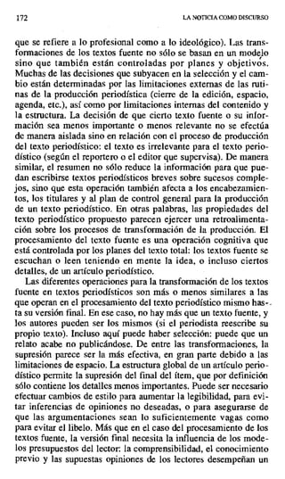 172 LA NOTICIA COMO DISCURSO
que se refiere a lo profesional como a lo ideológico). Las trans-
formaciones de los textos fuente no sólo se basan en un modelo
sino que también están controladas por planes y objetivos.
Muchas de las decisiones que subyacen en la selección y el cam-
bio están determinadas por las limitaciones externas de las ruti-
nas de la producción periodística (cierre de la edición, espacio,
agenda, etc.), así como por limitaciones internas del contenido y
la estructura. La decisión de que cierto texto fuente o su infor-
mación sea menos importante o menos relevante no se efectúa
de manera aislada sino en relación con el proceso de producción
del texto periodístico: el texto es irrelevante para el texto perio-
dístico (según el reportero o el editor que supervisa). De manera
similar, el resumen no sólo reduce la información para que pue-
dan escribirse textos periodísticos breves sobre sucesos comple-
jos, sino que esta operación también afecta a los encabezamien-
tos, los titulares y al plan de control general para la producción
de un texto periodístico. En otras palabras, las propiedades del
texto periodístico propuesto parecen ejercer una retroalimenta-
ción sobre los procesos de transformación de la producción. El
procesamiento del texto fuente es una operación cognitiva que
está controlada por los planes del texto total: los textos fuente se
escuchan o leen teniendo en mente la idea, o incluso ciertos
detalles, de un artículo periodístico.
Las diferentes operaciones para la transformación de los textos
fuente en textos periodísticos son más o menos similares a las
que operan en el procesamiento del texto periodístico mismo has-..
ta su versión final. En ese caso, no hay más que un texto fuente, y
los autores pueden ser los mismos (si el periodista reescribe su
propio texto). Incluso aquí puede haber selección: puede que un
relato acabe no publicándose. De entre las transformaciones, la
supresión parece ser la más efectiva, en gran parte debido a las
limitaciones de espacio. La estructura global de un artículo perio-
dístico permite la supresión del final del ítem, que por definición
sólo contiene los detalles menos importantes. Puede ser necesario
efectuar cambios de estilo para aumentar la legibilidad, para evi-
tar inferencias de opiniones no deseadas, o para asegurarse de
que las argumentaciones sean lo suficientemente vagas como
para evitar el libelo. Más que en el caso del procesamiento de los
textos fuente, la versión final necesita la influencia de los mode-
los presupuestos del lector: la comprensibilidad, el conocimiento
previo y las supuestas opiniones de los lectores desempeñan un
 