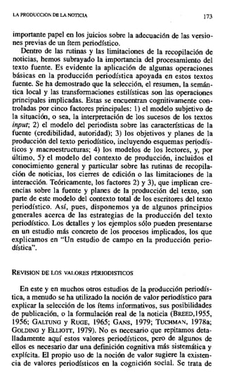 LA PRODUCCION DE LA NOTICIA 173
importante papel en los juicios sobre la adecuación de las versio-
nes previas de un ítem periodístico.
Dentro de las rutinas y las limitaciones de la recopilación de
noticias, hemos subrayado la importancia del procesamiento del
texto fuente. Es evidente la aplicación de algunas operaciones
básicas en la producción periodística apoyada en estos textos
fuente. Se ha demostrado que la selección, el resumen, la semán-
tica local y las transformaciones estilísticas son las operaciones
principales implicadas. Estas se encuentran cognitivamente con-
troladas por cinco factores principales: 1) el modelo subjetivo de
la situación, o sea, la interpretación de los sucesos de los textos
input; 2) el modelo del periodista sobre las características de la
fuente (credibilidad, autoridad); 3) los objetivos y planes de la
producción del texto periodístico, incluyendo esquemas periodís-
ticos y macroestructuras; 4) los modelos de los lectores, y, por
último, 5y el modelo del contexto de producción, incluidos el
conocimiento general y particular sobre las rutinas de recopila-
ción de noticias, los cierres de edición o las limitaciones de la
interacción. Teóricamente, los factores 2) y 3), que implican cre-
encias sobre la fuente y planes de la producción del texto, son
parte de este modelo del contexto total de los escritores del texto
periodístico. Así, pues, disponemos ya de algunos principios
generales acerca de las estrategias de la producción del texto
periodístico. Los detalles y los ejemplos sólo pueden presentarse
en un estudio más concreto de los procesos implicados, los que
explicamos en "Un estudio de campo en la producción perio-
dística".
REVISION DE LOS VALORES PERIODISTICOS
En este y en muchos otros estudios de la producción periodís-
tica, a menudo se ha utilizado la noción de valor periodístico para
explicar la selección de los ítems informativos, sus posibilidades
de publicación, o la formulación real de la noticia (BREED,1955,
1956; GALTUNG y RUGE, 1965; GANs, 1979; TUCHMAN, 1978a;
GOLDING y ELLIOTT, 1979). No es necesario que repitamos deta-
lladamente aquí estos valores periodísticos, pero de algunos de
ellos es necesario dar una definición cognitiva más sistemática y
explícita. El propio uso de la noción de valor sugiere la existen-
cia de valores periodísticos en la cognición social. Se trata de
 