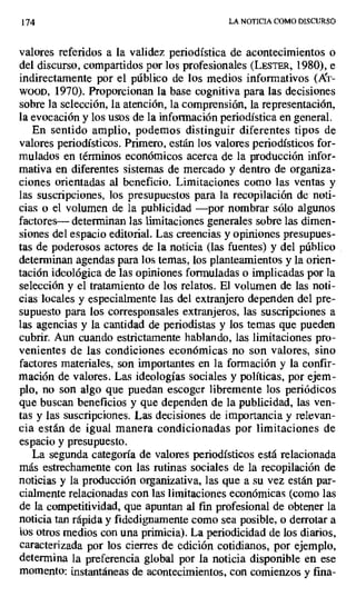 174 LA NOTICIA COMO DISCURSO
valores referidos a la validez periodística de acontecimientos o
del discurso, compartidos por los profesionales (LESTEt, 1980), e
indirectamente por el público de los medios informativos (AT-
woon, 1970). Proporcionan la base cognitiva para las decisiones
sobre la selección, la atención, la comprensión, la representación,
la evocación y los usos de la información periodística en general.
En sentido amplio, podemos distinguir diferentes tipos de
valores periodísticos. Primero, están los valores periodísticos for-
mulados en términos económicos acerca de la producción infor-
mativa en diferentes sistemas de mercado y dentro de organiza-
ciones orientadas al beneficio. Limitaciones como las ventas y
las suscripciones, los presupuestos para la recopilación de noti-
cias o el volumen de la publicidad —por nombrar sólo algunos
factores— determinan las limitaciones generales sobre las dimen-
siones del espacio editorial. Las creencias y opiniones presupues-
tas de poderosos actores de la noticia (las fuentes) y del público
determinan agendas para los temas, los planteamientos y la orien-
tación ideológica de las opiniones formuladas o implicadas por la
selección y el tratamiento de los relatos. El volumen de las noti-
cias locales y especialmente las del extranjero dependen del pre-
supuesto para los corresponsales extranjeros, las suscripciones a
las agencias y la cantidad de periodistas y los temas que pueden
cubrir. Aun cuando estrictamente hablando, las limitaciones pro-
venientes de las condiciones económicas no son valores, sino
factores materiales, son importantes en la formación y la confir-
mación de valores. Las ideologías sociales y políticas, por ejem-
plo, no son algo que puedan escoger libremente los periódicos
que buscan beneficios y que dependen de la publicidad, las ven-
tas y las suscripciones. Las decisiones de importancia y relevan-
cia están de igual manera condicionadas por limitaciones de
espacio y presupuesto.
La segunda categoría de valores periodísticos está relacionada
más estrechamente con las rutinas sociales de la recopilación de
noticias y la producción organizativa, las que a su vez están par-
cialmente relacionadas con las limitaciones económicas (como las
de la competitividad, que apuntan al fin profesional de obtener la
noticia tan rápida y fidedignamente como sea posible, o derrotar a
los otros medios con una primicia). La periodicidad de los diarios,
caracterizada por los cierres de edición cotidianos, por ejemplo,
determina la preferencia global por la noticia disponible en ese
momento: instantáneas de acontecimientos, con comienzos y f na-
 