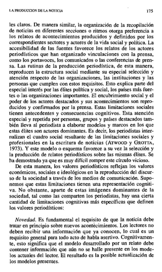LA PRODUCCION DE LA NOTICIA 175
les claros. De manera similar, la organización de la recopilación
de noticias en diferentes secciones o ritmos otorga preferencia a
los relatos de acontecimientos producidos y definidos por los
correspondientes sectores y actores de la vida social y política. La
accesibilidad de las fuentes favorece los relatos de los actores
periodísticos que han organizado vinculaciones con la prensa,
como los portavoces, los comunicados o las conferencias de pren-
sa. Las rutinas de la producción periodística, de esta manera,
reproducen la estructura social mediante su especial selección y
atención respecto de las organizaciones, las instituciones y las
personas que cumplen con estos requisitos. Esto explica parte del
especial interés por las élites política y social, los países más fuer-
tes o las organizaciones importantes. El encubrimiento social y el
poder de los actores destacados y sus acontecimientos son repro-
ducidos y confirmados por la prensa. Estas limitaciones sociales
tienen antecedentes y consecuencias cognitivos. Esta atención
especial y repetida por personas, grupos y países destacados tam-
bién lleva al periodista a elaborar modelos y marcos en los que
estas élites son actores dominantes. Es decir, los periodistas inter-
nalizan el cuadro social resultante de las limitaciones sociales y
profesionales en la escritura de noticias (ATWOOD y GROTTA,
1973). Y este modelo o esquema favorece a su vez la selección y
la producción de relatos periodísticos sobre las mismas élites. Se
ha demostrado ya que es muy difícil romper este círculo vicioso.
De esta manera, los valores periodísticos reflejan los valores
económicos, sociales e ideológicos en la reproducción del discur-
so de la sociedad a través de los medios de comunicación. Supo-
nemos que estas limitaciones tienen una representación cogniti-
va. No obstante, aparte de estas imágenes dominantes de la
sociedad, tal como las comparten los periodistas, hay una cierta
cantidad de limitaciones cognitivas más específicas que definen
los valores periodísticos:
Novedad. Es fundamental el requisito de que la noticia debe
tratar en principio sobre nuevos acontecimientos. Los lectores no
deben recibir una información que ya conocen, lo cual es un
requisito general para todo acto de habla asertivo. Cognitivamen-
te, esto significa que el modelo desarrollado por un relato debe
contener información que aún no se halle presente en los mode-
los actuales del lector. El resultado es la posible actualización de
los modelos presentes.
 